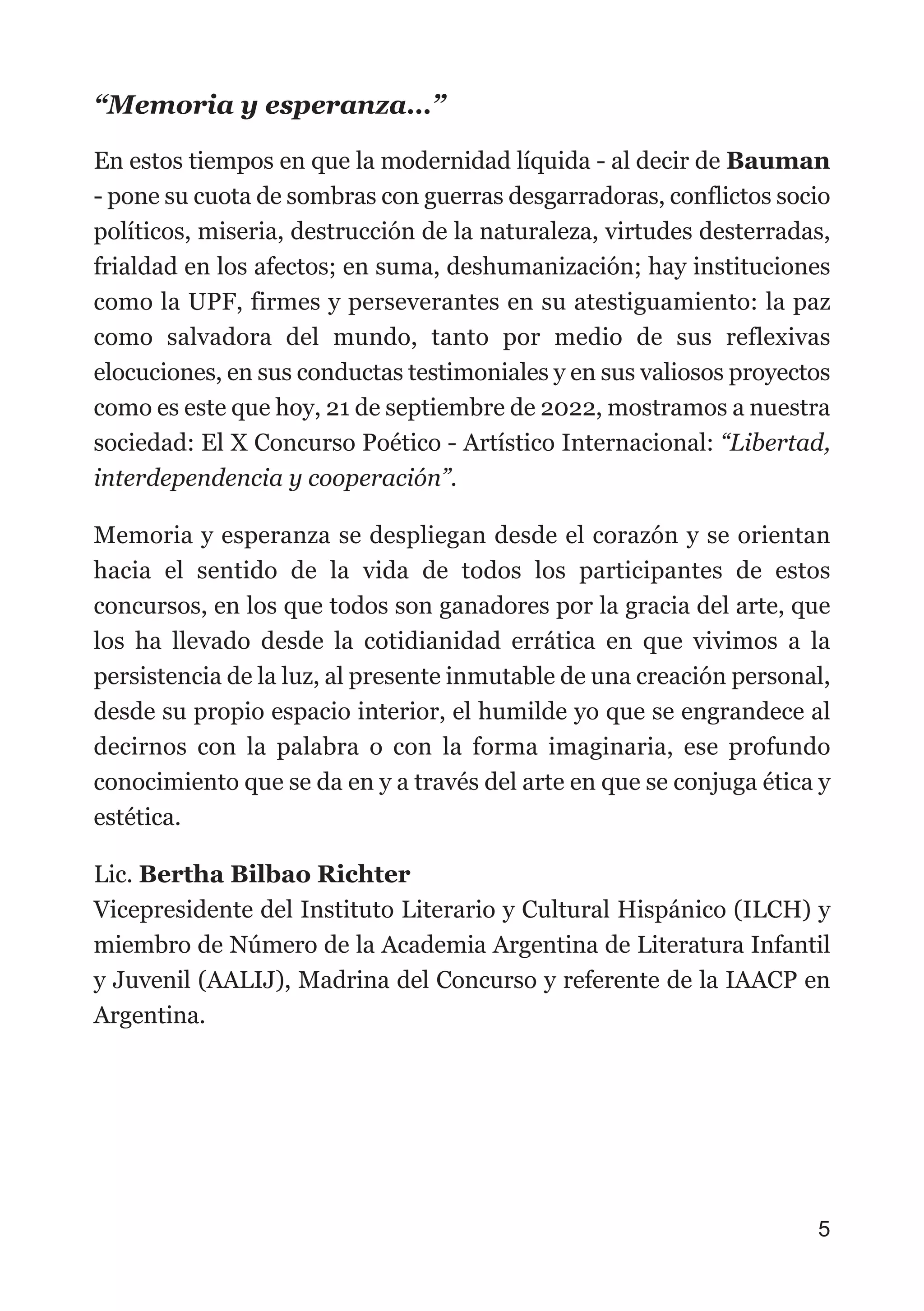 “Memoria y esperanza…”
En estos tiempos en que la modernidad líquida - al decir de Bauman
- pone su cuota de sombras con guerras desgarradoras, conflictos socio
políticos, miseria, destrucción de la naturaleza, virtudes desterradas,
frialdad en los afectos; en suma, deshumanización; hay instituciones
como la UPF, firmes y perseverantes en su atestiguamiento: la paz
como salvadora del mundo, tanto por medio de sus reflexivas
elocuciones, en sus conductas testimoniales y en sus valiosos proyectos
como es este que hoy, 21 de septiembre de 2022, mostramos a nuestra
sociedad: El X Concurso Poético - Artístico Internacional: “Libertad,
interdependencia y cooperación”.
Memoria y esperanza se despliegan desde el corazón y se orientan
hacia el sentido de la vida de todos los participantes de estos
concursos, en los que todos son ganadores por la gracia del arte, que
los ha llevado desde la cotidianidad errática en que vivimos a la
persistencia de la luz, al presente inmutable de una creación personal,
desde su propio espacio interior, el humilde yo que se engrandece al
decirnos con la palabra o con la forma imaginaria, ese profundo
conocimiento que se da en y a través del arte en que se conjuga ética y
estética.
Lic. Bertha Bilbao Richter
Vicepresidente del Instituto Literario y Cultural Hispánico (ILCH) y
miembro de Número de la Academia Argentina de Literatura Infantil
y Juvenil (AALIJ), Madrina del Concurso y referente de la IAACP en
Argentina.
5
 