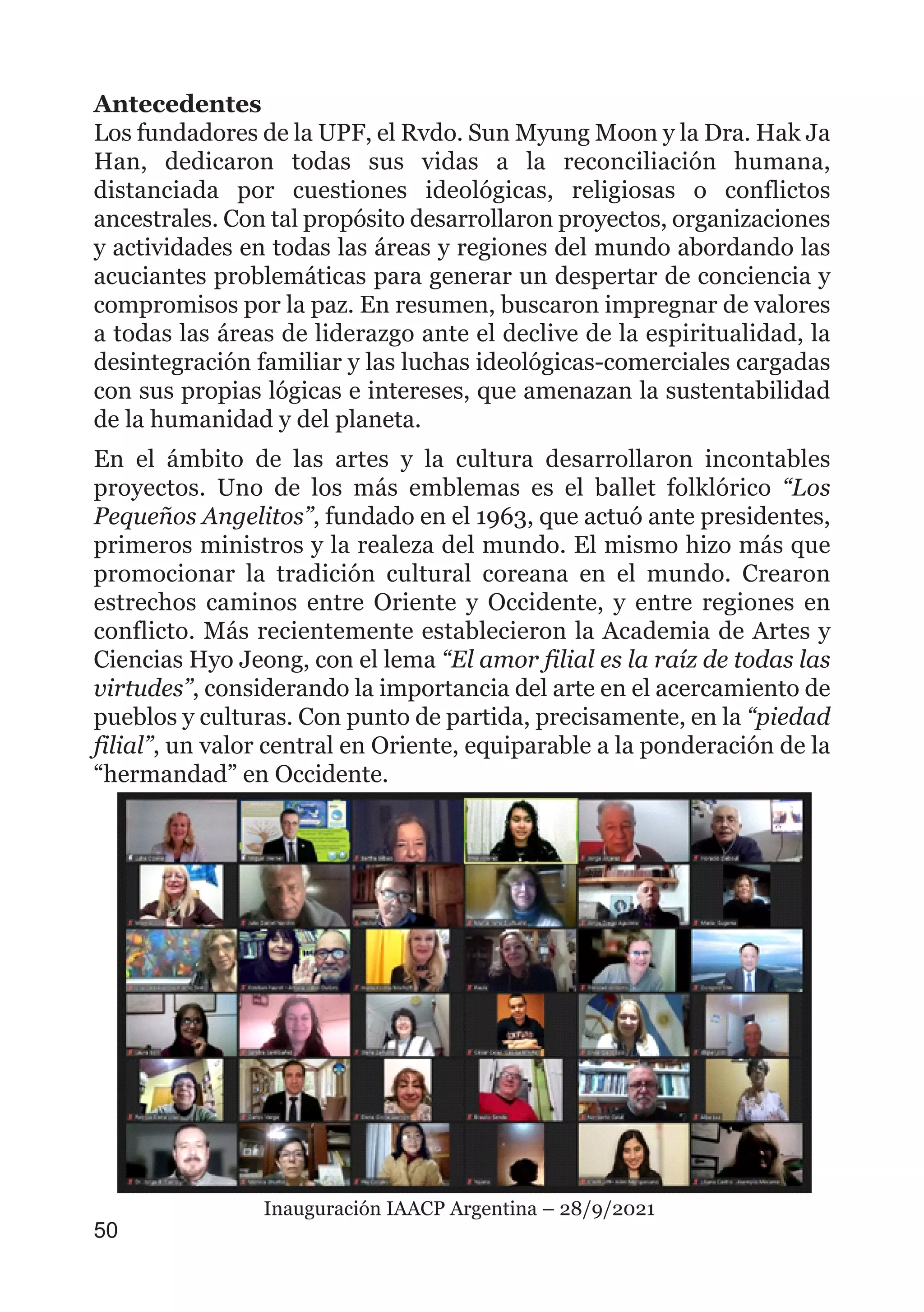 Antecedentes
Los fundadores de la UPF, el Rvdo. Sun Myung Moon y la Dra. Hak Ja
Han, dedicaron todas sus vidas a la reconciliación humana,
distanciada por cuestiones ideológicas, religiosas o conflictos
ancestrales. Con tal propósito desarrollaron proyectos, organizaciones
y actividades en todas las áreas y regiones del mundo abordando las
acuciantes problemáticas para generar un despertar de conciencia y
compromisos por la paz. En resumen, buscaron impregnar de valores
a todas las áreas de liderazgo ante el declive de la espiritualidad, la
desintegración familiar y las luchas ideológicas-comerciales cargadas
con sus propias lógicas e intereses, que amenazan la sustentabilidad
de la humanidad y del planeta.
En el ámbito de las artes y la cultura desarrollaron incontables
proyectos. Uno de los más emblemas es el ballet folklórico “Los
Pequeños Angelitos”, fundado en el 1963, que actuó ante presidentes,
primeros ministros y la realeza del mundo. El mismo hizo más que
promocionar la tradición cultural coreana en el mundo. Crearon
estrechos caminos entre Oriente y Occidente, y entre regiones en
conflicto. Más recientemente establecieron la Academia de Artes y
Ciencias Hyo Jeong, con el lema “El amor filial es la raíz de todas las
virtudes”, considerando la importancia del arte en el acercamiento de
pueblos y culturas. Con punto de partida, precisamente, en la “piedad
filial”, un valor central en Oriente, equiparable a la ponderación de la
“hermandad” en Occidente.
50
Inauguración IAACP Argentina – 28/9/2021
 