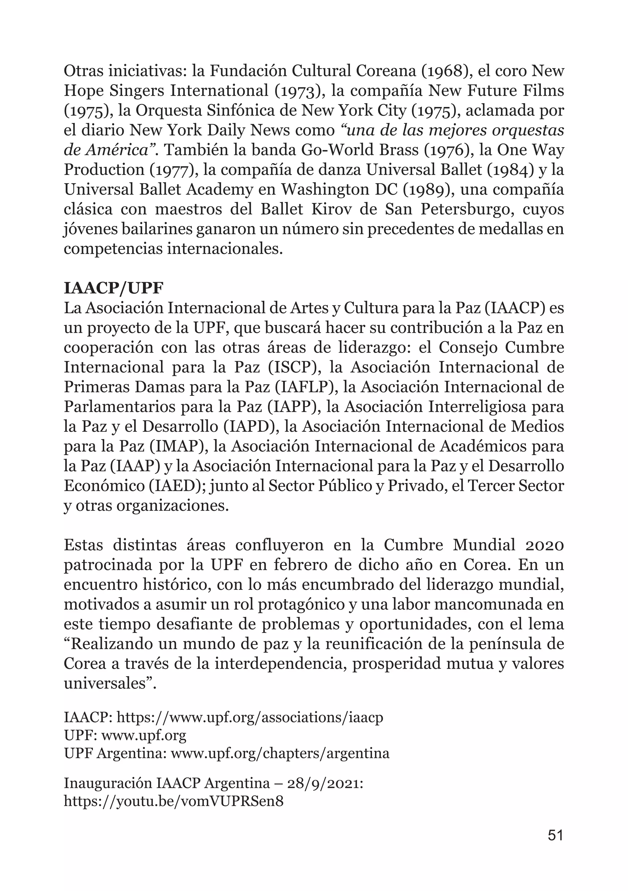 Otras iniciativas: la Fundación Cultural Coreana (1968), el coro New
Hope Singers International (1973), la compañía New Future Films
(1975), la Orquesta Sinfónica de New York City (1975), aclamada por
el diario New York Daily News como “una de las mejores orquestas
de América”. También la banda Go-World Brass (1976), la One Way
Production (1977), la compañía de danza Universal Ballet (1984) y la
Universal Ballet Academy en Washington DC (1989), una compañía
clásica con maestros del Ballet Kirov de San Petersburgo, cuyos
jóvenes bailarines ganaron un número sin precedentes de medallas en
competencias internacionales.
IAACP/UPF
La Asociación Internacional de Artes y Cultura para la Paz (IAACP) es
un proyecto de la UPF, que buscará hacer su contribución a la Paz en
cooperación con las otras áreas de liderazgo: el Consejo Cumbre
Internacional para la Paz (ISCP), la Asociación Internacional de
Primeras Damas para la Paz (IAFLP), la Asociación Internacional de
Parlamentarios para la Paz (IAPP), la Asociación Interreligiosa para
la Paz y el Desarrollo (IAPD), la Asociación Internacional de Medios
para la Paz (IMAP), la Asociación Internacional de Académicos para
la Paz (IAAP) y la Asociación Internacional para la Paz y el Desarrollo
Económico (IAED); junto al Sector Público y Privado, el Tercer Sector
y otras organizaciones.
Estas distintas áreas confluyeron en la Cumbre Mundial 2020
patrocinada por la UPF en febrero de dicho año en Corea. En un
encuentro histórico, con lo más encumbrado del liderazgo mundial,
motivados a asumir un rol protagónico y una labor mancomunada en
este tiempo desafiante de problemas y oportunidades, con el lema
“Realizando un mundo de paz y la reunificación de la península de
Corea a través de la interdependencia, prosperidad mutua y valores
universales”.
IAACP: https://www.upf.org/associations/iaacp
UPF: www.upf.org
UPF Argentina: www.upf.org/chapters/argentina
Inauguración IAACP Argentina – 28/9/2021:
https://youtu.be/vomVUPRSen8
51
 
