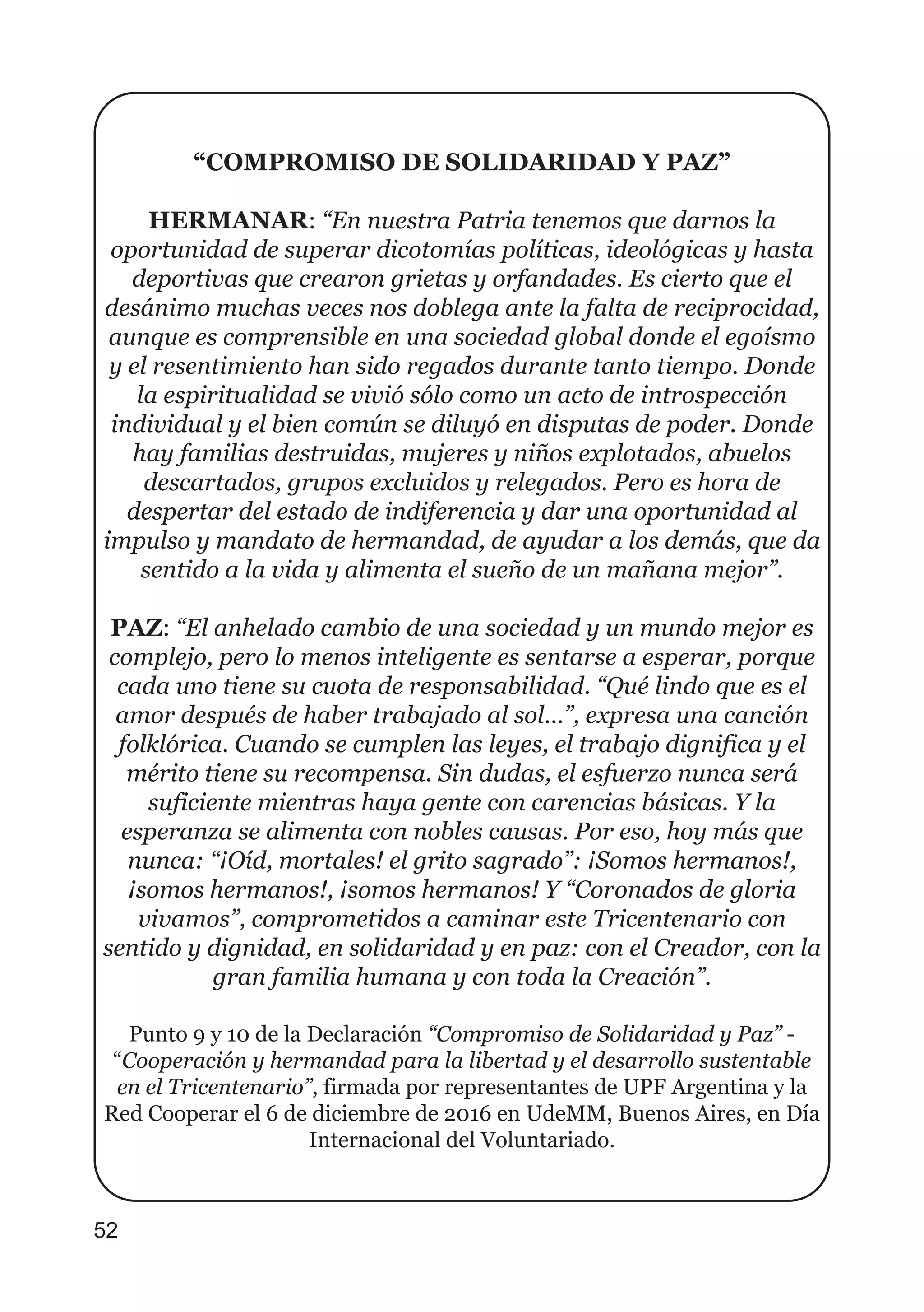 “COMPROMISO DE SOLIDARIDAD Y PAZ”
HERMANAR: “En nuestra Patria tenemos que darnos la
oportunidad de superar dicotomías políticas, ideológicas y hasta
deportivas que crearon grietas y orfandades. Es cierto que el
desánimo muchas veces nos doblega ante la falta de reciprocidad,
aunque es comprensible en una sociedad global donde el egoísmo
y el resentimiento han sido regados durante tanto tiempo. Donde
la espiritualidad se vivió sólo como un acto de introspección
individual y el bien común se diluyó en disputas de poder. Donde
hay familias destruidas, mujeres y niños explotados, abuelos
descartados, grupos excluidos y relegados. Pero es hora de
despertar del estado de indiferencia y dar una oportunidad al
impulso y mandato de hermandad, de ayudar a los demás, que da
sentido a la vida y alimenta el sueño de un mañana mejor”.
PAZ: “El anhelado cambio de una sociedad y un mundo mejor es
complejo, pero lo menos inteligente es sentarse a esperar, porque
cada uno tiene su cuota de responsabilidad. “Qué lindo que es el
amor después de haber trabajado al sol…”, expresa una canción
folklórica. Cuando se cumplen las leyes, el trabajo dignifica y el
mérito tiene su recompensa. Sin dudas, el esfuerzo nunca será
suficiente mientras haya gente con carencias básicas. Y la
esperanza se alimenta con nobles causas. Por eso, hoy más que
nunca: “¡Oíd, mortales! el grito sagrado”: ¡Somos hermanos!,
¡somos hermanos!, ¡somos hermanos! Y “Coronados de gloria
vivamos”, comprometidos a caminar este Tricentenario con
sentido y dignidad, en solidaridad y en paz: con el Creador, con la
gran familia humana y con toda la Creación”.
Punto 9 y 10 de la Declaración “Compromiso de Solidaridad y Paz” -
“Cooperación y hermandad para la libertad y el desarrollo sustentable
en el Tricentenario”, firmada por representantes de UPF Argentina y la
Red Cooperar el 6 de diciembre de 2016 en UdeMM, Buenos Aires, en Día
Internacional del Voluntariado.
52
 