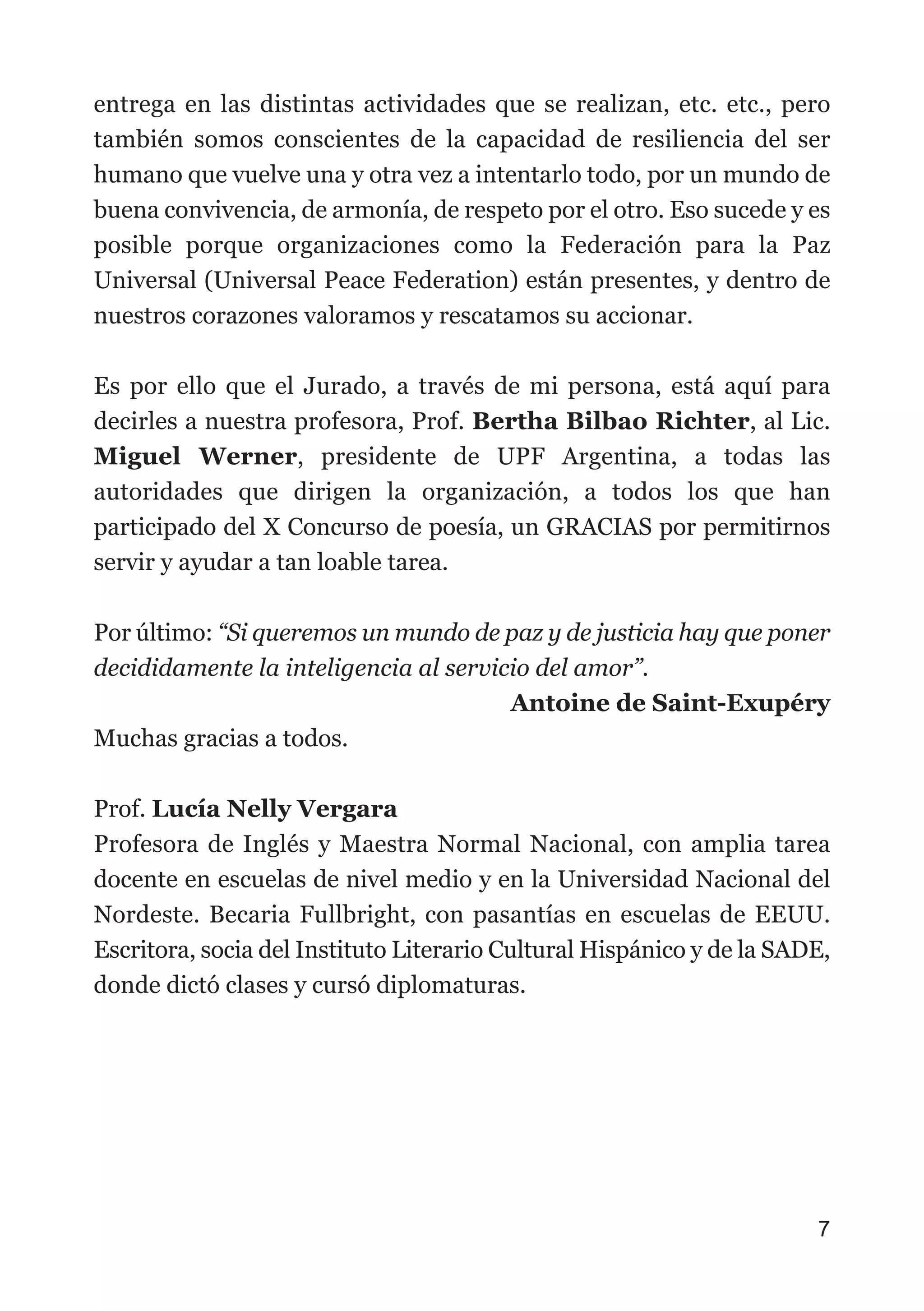 entrega en las distintas actividades que se realizan, etc. etc., pero
también somos conscientes de la capacidad de resiliencia del ser
humano que vuelve una y otra vez a intentarlo todo, por un mundo de
buena convivencia, de armonía, de respeto por el otro. Eso sucede y es
posible porque organizaciones como la Federación para la Paz
Universal (Universal Peace Federation) están presentes, y dentro de
nuestros corazones valoramos y rescatamos su accionar.
Es por ello que el Jurado, a través de mi persona, está aquí para
decirles a nuestra profesora, Prof. Bertha Bilbao Richter, al Lic.
Miguel Werner, presidente de UPF Argentina, a todas las
autoridades que dirigen la organización, a todos los que han
participado del X Concurso de poesía, un GRACIAS por permitirnos
servir y ayudar a tan loable tarea.
Por último: “Si queremos un mundo de paz y de justicia hay que poner
decididamente la inteligencia al servicio del amor”.
Antoine de Saint-Exupéry
Muchas gracias a todos.
Prof. Lucía Nelly Vergara
Profesora de Inglés y Maestra Normal Nacional, con amplia tarea
docente en escuelas de nivel medio y en la Universidad Nacional del
Nordeste. Becaria Fullbright, con pasantías en escuelas de EEUU.
Escritora, socia del Instituto Literario Cultural Hispánico y de la SADE,
donde dictó clases y cursó diplomaturas.
7
 