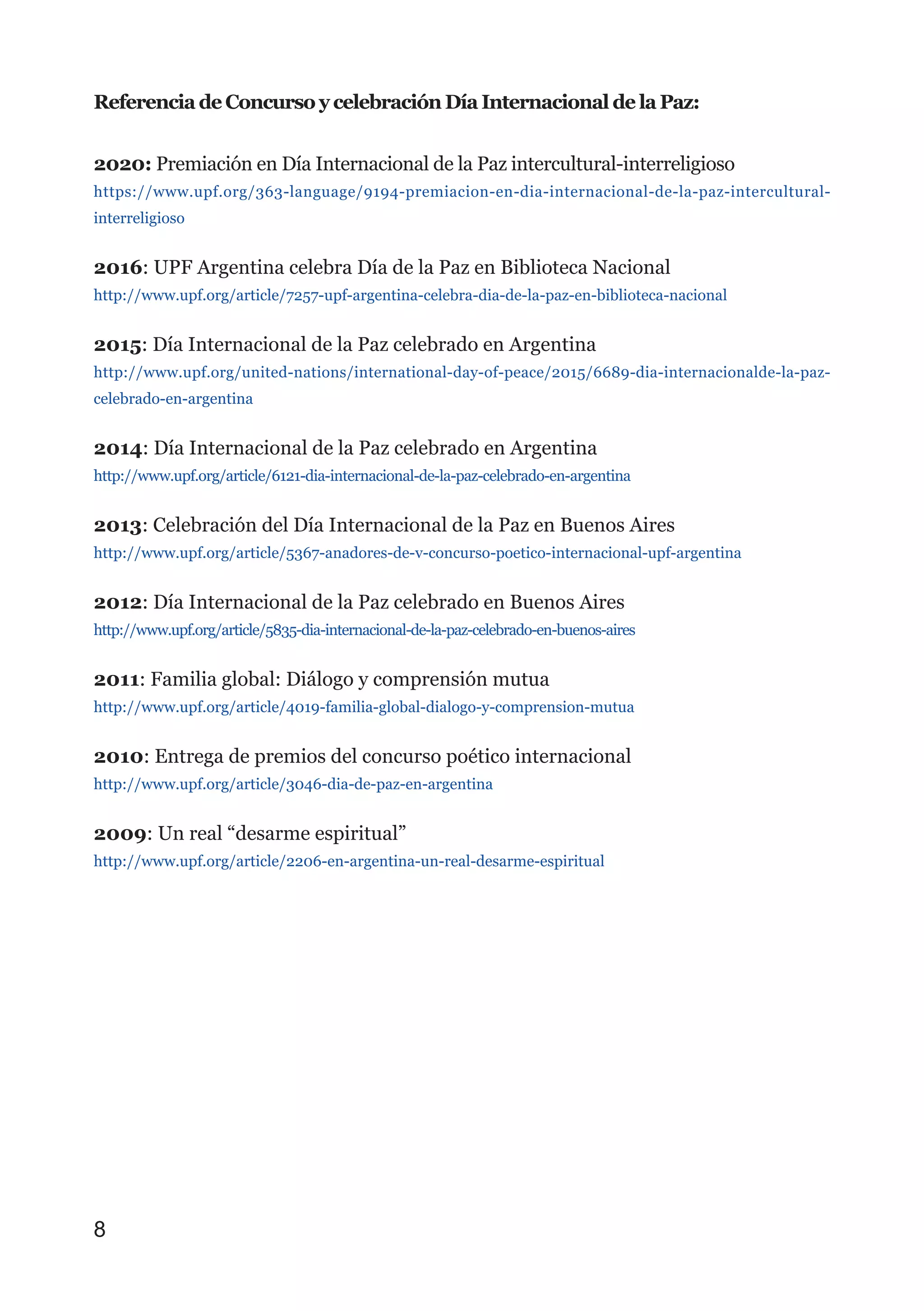 Referencia de Concurso y celebración Día Internacional de la Paz:
2020: Premiación en Día Internacional de la Paz intercultural-interreligioso
https://www.upf.org/363-language/9194-premiacion-en-dia-internacional-de-la-paz-intercultural-
interreligioso
2016: UPF Argentina celebra Día de la Paz en Biblioteca Nacional
http://www.upf.org/article/7257-upf-argentina-celebra-dia-de-la-paz-en-biblioteca-nacional
2015: Día Internacional de la Paz celebrado en Argentina
http://www.upf.org/united-nations/international-day-of-peace/2015/6689-dia-internacionalde-la-paz-
celebrado-en-argentina
2014: Día Internacional de la Paz celebrado en Argentina
http://www.upf.org/article/6121-dia-internacional-de-la-paz-celebrado-en-argentina
2013: Celebración del Día Internacional de la Paz en Buenos Aires
http://www.upf.org/article/5367-anadores-de-v-concurso-poetico-internacional-upf-argentina
2012: Día Internacional de la Paz celebrado en Buenos Aires
http://www.upf.org/article/5835-dia-internacional-de-la-paz-celebrado-en-buenos-aires
2011: Familia global: Diálogo y comprensión mutua
http://www.upf.org/article/4019-familia-global-dialogo-y-comprension-mutua
2010: Entrega de premios del concurso poético internacional
http://www.upf.org/article/3046-dia-de-paz-en-argentina
2009: Un real “desarme espiritual”
http://www.upf.org/article/2206-en-argentina-un-real-desarme-espiritual
8
 