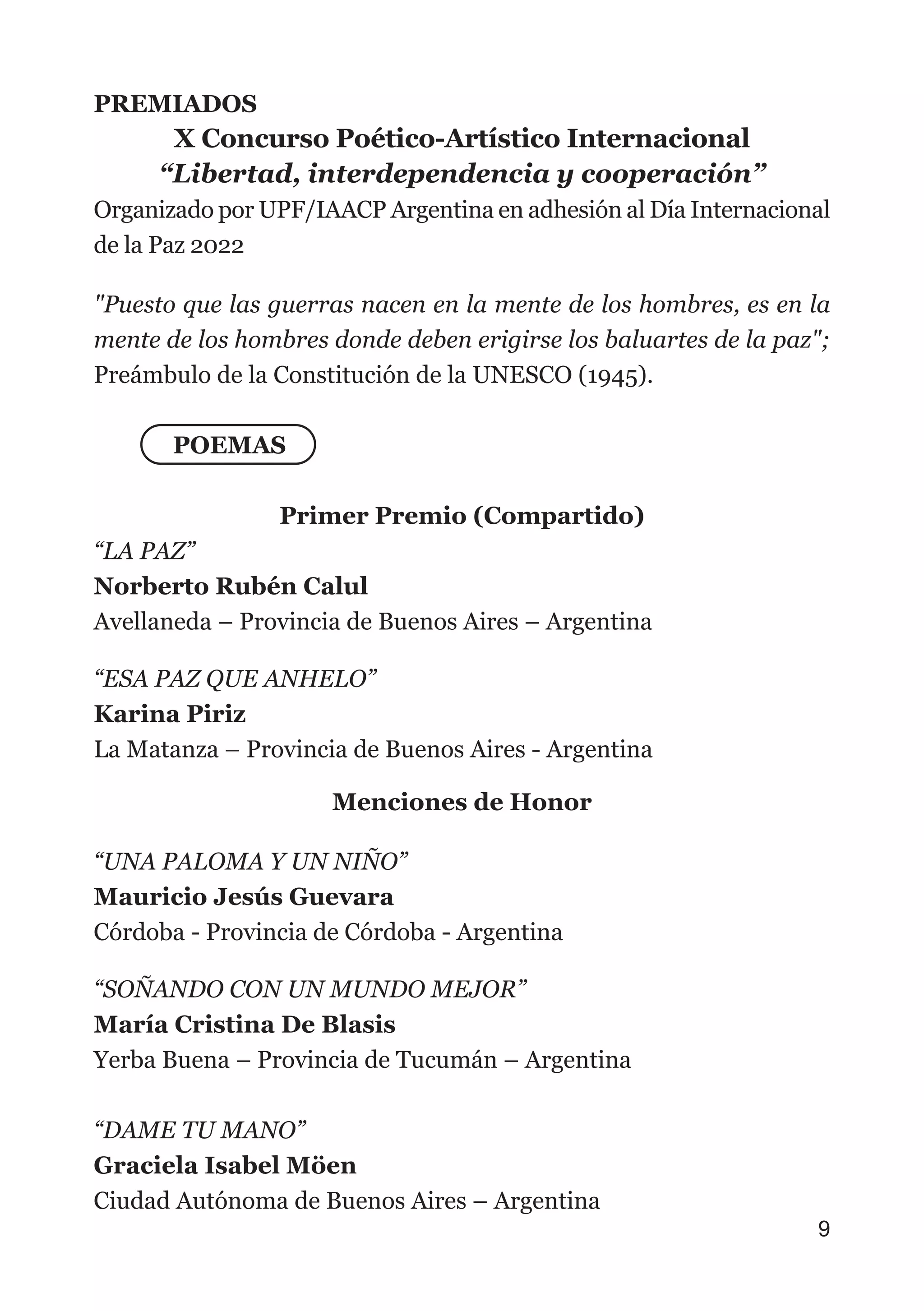 PREMIADOS
X Concurso Poético-Artístico Internacional
“Libertad, interdependencia y cooperación”
Organizado por UPF/IAACP Argentina en adhesión al Día Internacional
de la Paz 2022
"Puesto que las guerras nacen en la mente de los hombres, es en la
mente de los hombres donde deben erigirse los baluartes de la paz";
Preámbulo de la Constitución de la UNESCO (1945).
POEMAS
Primer Premio (Compartido)
“LA PAZ”
Norberto Rubén Calul
Avellaneda – Provincia de Buenos Aires – Argentina
“ESA PAZ QUE ANHELO”
Karina Piriz
La Matanza – Provincia de Buenos Aires - Argentina
Menciones de Honor
“UNA PALOMA Y UN NIÑO”
Mauricio Jesús Guevara
Córdoba - Provincia de Córdoba - Argentina
“SOÑANDO CON UN MUNDO MEJOR”
María Cristina De Blasis
Yerba Buena – Provincia de Tucumán – Argentina
“DAME TU MANO”
Graciela Isabel Möen
Ciudad Autónoma de Buenos Aires – Argentina
9
 