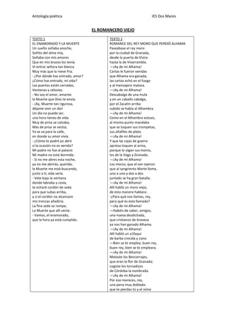 Antología poética IES Dos Mares
EL ROMANCERO VIEJO
TEXTO 1
EL ENAMORADO Y LA MUERTE
Un sueño soñaba anoche,
Soñito del alma mía,
Soñaba con mis amores
Que en mis brazos los tenía.
Vi entrar señora tan blanca
Muy más que la nieve fría.
- ¿Por dónde has entrado, amor?
¿Cómo has entrado, mi vida?
Las puertas están cerradas,
Ventanas y celosías.
- No soy el amor, amante:
la Muerte que Dios te envía.
- ¡Ay, Muerte tan rigurosa,
déjame vivir un día!
Un día no puede ser,
una hora tienes de vida.
Muy de prisa se calzaba,
Más de prisa se vestía;
Ya se va para la calle,
en donde su amor vivía.
- ¿Cómo te podré yo abrir
si la ocasión no es venida?
Mi padre no fue al palacio
Mi madre no está dormida.
- Si no me abres esta noche,
ya no me abrirás, querida;
la Muerte me está buscando,
junto a tí, vida sería.
- Vete bajo la ventana
donde labraba y cosía,
te echaré cordón de seda
para que subas arriba,
y si el cordón no alcanzare
mis trenzas añadiría.
La fina seda se rompe;
La Muerte que allí venía:
- Vamos, el enamorado,
que la hora ya está cumplida.
TEXTO 2
ROMANCE DEL REY MORO QUE PERDIÓ ALHAMA
Paseábase el rey moro
por la ciudad de Granada,
desde la puerta de Elvira
hasta la de Vivarrambla.
—¡Ay de mi Alhama!
Cartas le fueron venidas
que Alhama era ganada;
las cartas echó en el fuego
y al mensajero matara.
—¡Ay de mi Alhama!
Descabalga de una mula
y en un caballo cabalga,
por el Zacatín arriba
subido se había al Alhambra.
—¡Ay de mi Alhama!
Como en el Alhambra estuvo,
al mismo punto mandaba
que se toquen sus trompetas,
sus añafiles de plata.
—¡Ay de mi Alhama!
Y que las cajas de guerra
apriesa toquen al arma,
porque lo oigan sus moros,
los de la Vega y Granada.
—¡Ay de mi Alhama!
Los moros, que el son oyeron
que al sangriento Marte llama,
uno a uno y dos a dos
juntado se ha gran batalla.
—¡Ay de mi Alhama!
Allí habló un moro viejo,
de esta manera hablara:
-¿Para qué nos llamas, rey,
para qué es esta llamada?
—¡Ay de mi Alhama!
—Habéis de saber, amigos,
una nueva desdichada,
que cristianos de braveza
ya nos han ganado Alhama.
—¡Ay de mi Alhama!
Allí habló un a1faquí
de barba crecida y cana:
—Bien se te emplea, buen rey,
buen rey, bien se te empleara.
—¡Ay de mi Alhama!
Mataste los Bencerrajes,
que eran la flor de Granada;
cogiste los tornadizos
de Córdoba la nombrada.
—¡Ay de mi Alhama!
Por eso mereces, rey,
una pena muy doblada:
que te pierdas tú y el reino
 