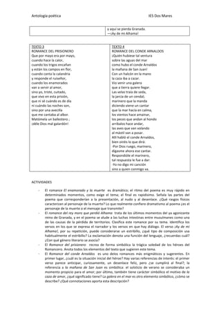 Antología poética IES Dos Mares
y aquí se pierda Granada.
—¡Ay de mi Alhama!
TEXTO 3
ROMANCE DEL PRISIONERO
Que por mayo era por mayo,
cuando hace la calor,
cuando los trigos encañan
y están los campos en flor,
cuando canta la calandria
y responde el ruiseñor,
cuando los enamorados
van a servir al amor,
sino yo, triste, cuitado,
que vivo en esta prisión,
que ni sé cuándo es de día
ni cuándo las noches son,
sino por una avecilla
que me cantaba al albor.
Matómela un ballestero ;
¡déle Dios mal galardón!
TEXTO 4
ROMANCE DEL CONDE ARNALDOS
¡Quién hubiese tal ventura
sobre las aguas del mar
como hubo el conde Arnaldos
la mañana de San Juan!
Con un halcón en la mano
la caza iba a cazar.
Vio venir una galera
que a tierra quiere llegar.
Las velas traía de seda,
la jarcia de un cendal;
marinero que la manda
diciendo viene un cantar
que la mar hacía en calma,
los vientos hace amainar,
los peces que andan al hondo
arribalos hace andar,
las aves que van volando
al mástil van a posar.
Allí habló el conde Arnaldos,
bien oiréis lo que dirá:
-Por Dios ruego, marinero,
dígasme ahora ese cantar.
Respondióle el marinero,
tal respuesta le fue a dar:
-Yo no digo mi canción
sino a quien conmigo va.
ACTIVIDADES
- El romance El enamorado y la muerte es dramático; el ritmo del poema es muy rápido en
determinados momentos, como exige el tema; el final es rapidísimo. Señala las partes del
poema que corresponderían a la presentación, al nudo y al desenlace. ¿Qué rasgos físicos
caracterizan al personaje de la muerte? Lo que realmente confiere dramatismo al poema ¿es el
personaje de la muerte o el mensaje que transmite?
- El romance del rey moro que perdió Alhama trata de los últimos momentos del ya agonizante
reino de Granada, y en el poema se alude a las luchas intestinas entre musulmanes como una
de las causas de la pérdida de territorios. Clasifica este romance por su tema. Identifica los
versos en los que se expresa el narrador y los versos en que hay diálogo. El verso ¡Ay de mi
Alhama!, por su repetición, puede considerarse un estribillo, ¿qué tipo de composición usa
habitualmente el estribillo? La exclamación denota una función del lenguaje, ¿recuerdas cuál?
¿Con qué género literario se asocia?
- El Romance del prisionero recrea de forma simbólica la trágica soledad de los héroes del
Romancero. Anota todos los elementos del texto que sugieren este tema.
- El Romance del conde Arnaldos es uno delos romances más enigmáticos y sugerentes. En
primer lugar, ¿cuál es la situación inicial del héroe? Hay varias referencias de interés: el primer
verso parece anticipar, curiosamente, un desenlace feliz, pero ¿se cumplirá al final?; la
referencia a la mañana de San Juan es simbólica: el solsticio de verano se consideraba un
momento propicio para el amor; por último, también tiene carácter simbólico el motivo de la
caza de amor, ¿qué significado tiene? La galera en el mar es otro elemento simbólico, ¿cómo se
describe? ¿Qué connotaciones aporta esta descripción?
 