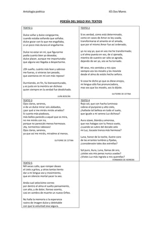 Antología poética IES Dos Mares
POESÍA DEL SIGLO XVI: TEXTOS
TEXTO 1
Dulce soñar y dulce congojarme,
cuando estaba soñando que soñaba;
dulce gozar con lo que me engañaba,
si un poco más durara el engañarme.
Dulce no estar en mí, que figurarme
podía cuanto bien yo deseaba;
dulce placer, aunque me importunaba
que alguna vez llegaba a despertarme.
¡Oh sueño, cuánto más leve y sabroso
me fueras, si vinieras tan pesado,
que asentaras en mí con más reposo!
Durmiendo, en fin, fui bienaventurado,
y es justo en la mentira ser dichoso
quien siempre en la verdad fue desdichado.
JUÁN BOSCÁN
TEXTO 2
Si es verdad, como está determinado,
como en casos de Amor es ley usada,
transformarse el amante en el amada,
que por el mismo Amor fue así ordenado,
yo no soy yo, que en vos me he transformado;
y el alma puesta en vos, de sí ajenada,
mientra de vuestro ser sólo se agrada,
dejando de ser yo, vos se ha tornado.
Mi seso, mis sentidos y mis ojos
siempre vos los movéis y los moviste
desde el alma do estáis hecha señora.
Si cosa he dicho yo que os diese enojos,
mi lengua sólo fue pronunciadora,
mas vos que los movéis, vos lo dijiste.
GUTIERRE DE CETINA
TEXTO 3
Ojos claros, serenos,
si de un dulce mirar sois alabados,
¿por qué si me miráis miráis airados?
Si cuanto más piadosos,
más bellos parecéis a aquel que os mira,
no me miréis con ira,
porque no parezcáis menos hermosos.
¡Ay, tormentos rabiosos!
Ojos claros, serenos,
ya que así me miráis, miradme al menos.
GUTIERRE DE CETINA
TEXTO 4
Rojo sol, que con hacha luminosa
cobras el purpúreo y alto cielo,
¿hallaste tal belleza en todo el suelo,
que iguale a mi serena Luz dichosa?
Aura süave, blanda y amorosa,
que nos halagas con tu fresco vuelo,
¿cuando se cubre del dorado velo
mi Luz, tocaste trenza más hermosa?
Luna, honor de la noche, ilustre coro
de las errantes lumbres y fijadas,
¿consideraste tales dos estrellas?
Sol puro, Aura, Luna, llamas de oro,
¿oístes vos mis penas nunca usadas?
¿Vistes Luz más ingrata a mis querellas?
FERNANDO DE HERRERA
TEXTO 5
Mil veces callo, que romper deseo
el cielo a gritos, y otras tantas tiento
dar a mi lengua voz y movimiento,
que en silencio mortal yacer la veo.
Anda cual velocísimo correo
por dentro el alma el suelto pensamiento,
con alto, y de dolor, lloroso acento,
casi en sombra de muerte un nuevo Orfeo.
No halla la memoria o la esperanza
rastro de imagen dulce y deleitable
con que la voluntad viva segura.
 