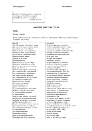 Antología poética IES Dos Mares
Cuanto en mí hallo es maldición que alcanza,
muerte que tarda, llanto inconsolable,
desdén del cielo, error de la ventura.
FRANCISCO DE ALDANA
GARCILASO DE LA VEGA: TEXTOS
TEXTO 1
ÉGLOGA PRIMERA
[Salicio relata el proceso de sus amores con Galatea y se lamenta de que ésta lo haya abandonado para
casarse con otro pastor.]
SALICIO
¡Oh más dura que mármol a mis quejas
y al encendido fuego en que me quemo
más helada que nieve, Galatea!
Estoy muriendo, y aun la vida temo;
témola con razón, pues tú me dejas,
que no hay sin ti el vivir para qué sea.
Vergüenza he que me vea
ninguno en tal estado,
de ti desamparado,
y de mí mismo yo me corro agora.
¿D’un alma te desdeñas ser señora
donde siempre moraste, no pudiendo
della salir un hora?
Salid sin duelo, lágrimas, corriendo.[…]
Por ti el silencio de la selva umbrosa,
por ti la esquividad y apartamiento
del solitario monte m’agradaba;
por ti la verde hierba, el fresco viento,
el blanco lirio y colorada rosa
y dulce primavera deseaba.
¡Ay, cuánto m’engañaba!
¡Ay, cuán diferente era
y cuán d´otra manera
lo que en tu falso pecho se escondía!
Bien claro con su voz me lo decía
la siniestra corneja, repitiendo
la desventura mía.
Salid sin duelo, lágrimas, corriendo.[…]
Materia diste al mundo de’speranza
d’alcanzar lo imposible y no pensado
y d’hacer juntar lo diferente,
dando a quien diste el corazón malvado,
quitándolo de mí con tal mudanza,
que siempre sonará de gente en gente.
La cordera paciente
con el lobo hambriento
hará su ajuntamiento,
y con las simples aves sin rüido
harán las bravas sierpes ya su nido,
NEMOROSO
Corrientes aguas puras, cristalinas,
árboles que os estáis mirando en ellas,
verde prado de fresca sombra lleno,
aves que aquí sembráis vuestras querellas,
hiedra que por los árboles caminas,
torciendo el paso por su verde seno:
yo me vi tan ajeno
del grave mal que siento,
que de puro contento
con vuestra soledad me recreaba,
donde con dulce sueño reposaba,
o con el pensamiento discurría
por donde no hallaba
sino memorias llenas d’alegría.[…]
¿Dó están agora aquellos claros ojos
que llevaban tras sí, como colgada,
mi alma, doquier que ellos se volvían?
¿Dó está la blanca mano delicada,
llena de vencimientos y despojos,
que de mí mis sentidos l’ofrecían?
Los cabellos que vían
con gran desprecio al oro
como a menor tesoro
¿adónde están, adónde el blanco pecho?
¿Dó la columna qu’el dorado techo
con proporción graciosa sostenía?
Aquesto todo agora ya s’encierra,
por desventura mía,
en la escura, desierta y dura tierra.[…]
Después que nos dejaste, nunca pace
en hartura el ganado ya, ni acude
el campo al labrador con mano llena;
no hay bien qu’en mal no se convierta y mude.
La mala hierba al trigo ahoga, y nace
en lugar suyo la infelice avena;
la tierra, que de buena
gana nos producía
flores con que solía
quitar en sólo vellas mil enojos,
 