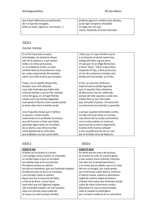 Antología poética IES Dos Mares
que mayor diferencia comprehendo
de ti al que has escogido.
Salid sin duelo, lágrimas, corriendo.[…]
produce agora en cambio estos abrojos,
ya de rigor d’espinas intratable.
Yo hago con mis ojos
crecer, lloviendo, el fruto miserable.
TEXTO 2
ÉGLOGA TERCERA
En la hermosa tela se veían,
entretejidas, las silvestres diosas
salir de la espesura, y que venían
todas a la ribera presurosas,
en el semblante tristes, y traían
cestillos blancos de purpúreas rosas,
las cuales esparciendo derramaban
sobre una ninfa muerta que lloraban.
Todas, con el cabello desparcido,
lloraban una ninfa delicada
cuya vida mostraba que habia sido
antes de tiempo y casi en flor cortada;
cerca del agua, en un lugar florido,
estaba entre las hierbas degollada
cual queda el blanco cisne cuando pierde
la dulce vida entre la hierba verde.
Una d’aquellas diosas que’n belleza
al parecer a todas ecedía,
mostrando en el semblante la tristeza
que del funesto y triste caso había,
apartada algún tanto, en la corteza
de un álamo unas letras escribía
como epitafio de la ninfa bella,
que hablaban ansí por parte della:
«Elisa soy, en cuyo nombre suena
y se lamenta el monte cavernoso,
testigo del dolor y grave pena
en que por mí se aflige Nemoroso
y llama “Elisa”; “Elisa” a boca llena
responde el Tajo, y lleva presuroso
al mar de Lusitania el nombre mío,
donde será escuchado, yo lo fío».
En fin, en esta tela artificiosa
toda la historia estaba figurada
que en aquella ribera deleitosa
de Nemoroso fue tan celebrada,
porque de todo aquesto y cada cosa
estaba Nise ya tan informada
que, llorando el pastor, mil veces ella
se enterneció escuchando su querella;
y porque aqueste lamentable cuento,
no sólo entre las selvas se contase,
mas dentro de las ondas sentimiento
con la noticia desto se mostrase,
quiso que de su tela el argumento
la bella ninfa muerta señalase
y ansí se publicase de uno en uno
por el húmido reino de Neptuno
TEXTO 3 TEXTO 4
SONETO XIII
A Dafne ya los brazos le crecían,
y en luengos ramos vueltos se mostraba;
en verdes hojas vi que se tornaban
los cabellos que el oro escurecían.
De áspera corteza se cubrían
los tiernos miembros, que aún bullendo estaban:
los blancos pies en tierra se hincaban,
y en torcidas raíces se volvían.
Aquel que fue la causa de tal daño,
a fuerza de llorar, crecer hacía
este árbol que con lágrimas regaba.
¡Oh miserable estado! ¡oh mal tamaño!
¡Que con llorarla crezca cada día
la causa y la razón porque lloraba!
SONETO XXIII
En tanto que de rosa y de azucena
se muestra la color en vuestro gesto,
y que vuestro mirar ardiente, honesto,
con clara luz la tempestad serena;
y en tanto que el cabello, que en la vena
del oro se escogió, con vuelo presto
por el hermoso cuello blanco, enhiesto,
el viento mueve, esparce y desordena:
coged de vuestra alegre primavera
el dulce fruto antes que el tiempo airado
cubra de nieve la hermosa cumbre.
Marchitará la rosa el viento helado,
todo lo mudará la edad ligera
por no hacer mudanza en su costumbre.
 