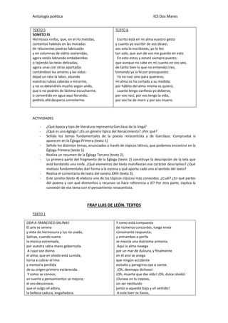 Antología poética IES Dos Mares
TEXTO 5
SONETO XI
Hermosas ninfas, que, en el río metidas,
contentas habitáis en las moradas
de relucientes piedras fabricadas
y en columnas de vidrio sostenidas;
agora estéis labrando embebecidas
o tejiendo las telas delicadas,
agora unas con otras apartadas
contándoos los amores y las vidas:
dejad un rato la labor, alzando
vuestras rubias cabezas a mirarme,
y no os detendréis mucho según ando,
que o no podréis de lástima escucharme,
o convertido en agua aquí llorando,
podréis allá despacio consolarme.
TEXTO 6
Escrito está en mi alma vuestro gesto
y cuanto yo escribir de vos deseo;
vos sola lo escribistes, yo lo leo
tan solo, que aun de vos me guardo en esto.
En esto estoy y estaré siempre puesto;
que aunque no cabe en mí cuanto en vos veo,
de tanto bien lo que no entiendo creo,
tomando ya la fe por presupuesto.
Yo no nací sino para quereros;
mi alma os ha cortado a su medida;
por hábito del alma misma os quiero;
cuanto tengo confieso yo deberos;
por vos nací, por vos tengo la vida,
por vos he de morir y por vos muero.
ACTIVIDADES
- ¿Qué época y tipo de literatura representa Garcilaso de la Vega?
- ¿Qué es una égloga? ¿Es un género típico del Renacimiento? ¿Por qué?
- Señala los temas fundamentales de la poesía renacentista y de Garcilaso. Comprueba si
aparecen en la Égloga Primera (texto 1).
- Señala los distintos temas, enunciados a través de tópicos latinos, que podemos encontrar en la
Égloga Primera (texto 1).
- Realiza un resumen de la Égloga Tercera (texto 2).
- La primera parte del fragmento de la Égloga (texto 2) constituye la descripción de la tela que
está bordando una ninfa. ¿Qué elementos del texto manifiestan ese carácter descriptivo? ¿Qué
motivos fundamentales dan forma a la escena y qué aporta cada uno al sentido del texto?
- Realiza el comentario de texto del soneto XXIII (texto 3).
- Este soneto (texto 4) elabora uno de los tópicos clásicos más conocidos. ¿Cuál? ¿En qué partes
del poema y con qué elementos y recursos se hace referencia a él? Por otra parte, explica la
conexión de ese tema con el pensamiento renacentista.
FRAY LUIS DE LEÓN. TEXTOS
TEXTO 1
ODA A FRANCISCO SALINAS
El aire se serena
y viste de hermosura y luz no usada,
Salinas, cuando suena
la música estremada,
por vuestra sabia mano gobernada.
A cuyo son divino
el alma, que en olvido está sumida,
torna a cobrar el tino
y memoria perdida
de su origen primera esclarecida.
Y como se conoce,
en suerte y pensamientos se mejora;
el oro desconoce,
que el vulgo vil adora,
la belleza caduca, engañadora.
Y como está compuesta
de números concordes, luego envía
consonante respuesta;
y entrambas a porfía
se mezcla una dulcísima armonía.
Aquí la alma navega
por un mar de dulzura, y finalmente
en él ansí se anega
que ningún accidente
estraño y peregrino oye o siente.
¡Oh, desmayo dichoso!
¡Oh, muerte que das vida! ¡Oh, dulce olvido!
¡Durase en tu reposo,
sin ser restituido
jamás a aqueste bajo y vil sentido!
A este bien os llamo,
 
