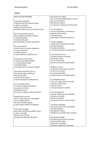 Antología poética IES Dos Mares
TEXTO 3
ODA A LA VIDA RETIRADA
¡Qué descansada vida
la del que huye del mundanal ruïdo,
y sigue la escondida
senda, por donde han ido
los pocos sabios que en el mundo han sido;
Que no le enturbia el pecho
de los soberbios grandes el estado,
ni del dorado techo
se admira, fabricado
del sabio Moro, en jaspe sustentado!
No cura si la fama
canta con voz su nombre pregonera,
ni cura si encarama
la lengua lisonjera
lo que condena la verdad sincera.
¿Qué presta a mi contento
si soy del vano dedo señalado;
si, en busca deste viento,
ando desalentado
con ansias vivas, con mortal cuidado?
¡Oh monte, oh fuente, oh río,!
¡Oh secreto seguro, deleitoso!
Roto casi el navío,
a vuestro almo reposo
huyo de aqueste mar tempestuoso.
Un no rompido sueño,
un día puro, alegre, libre quiero;
no quiero ver el ceño
vanamente severo
de a quien la sangre ensalza o el dinero.
Despiértenme las aves
con su cantar sabroso no aprendido;
no los cuidados graves
de que es siempre seguido
el que al ajeno arbitrio está atenido.
Vivir quiero conmigo,
gozar quiero del bien que debo al cielo,
a solas, sin testigo,
libre de amor, de celo,
de odio, de esperanzas, de recelo.
Del monte en la ladera,
por mi mano plantado tengo un huerto,
que con la primavera
de bella flor cubierto
ya muestra en esperanza el fruto cierto.
Y como codiciosa
por ver y acrecentar su hermosura,
desde la cumbre airosa
una fontana pura
hasta llegar corriendo se apresura.
Y luego, sosegada,
el paso entre los árboles torciendo,
el suelo de pasada
de verdura vistiendo
y con diversas flores va esparciendo.
El aire del huerto orea
y ofrece mil olores al sentido;
los árboles menea
con un manso ruïdo
que del oro y del cetro pone olvido.
Téngase su tesoro
los que de un falso leño se confían;
no es mío ver el lloro
de los que desconfían
cuando el cierzo y el ábrego porfían.
La combatida antena
cruje, y en ciega noche el claro día
se torna, al cielo suena
confusa vocería,
y la mar enriquecen a porfía.
A mí una pobrecilla
mesa de amable paz bien abastada
me basta, y la vajilla,
de fino oro labrada
sea de quien la mar no teme airada.
Y mientras miserable-
mente se están los otros abrazando
con sed insacïable
del peligroso mando,
tendido yo a la sombra esté cantando.
A la sombra tendido,
de hiedra y lauro eterno coronado,
puesto el atento oído
al son dulce, acordado,
del plectro sabiamente meneado.
 