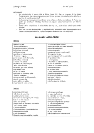 Antología poética IES Dos Mares
ACTIVIDADES
- Lee atentamente el poema Oda a Salinas (texto 1) y haz un resumen de las ideas
fundamentales. Hay una estrofa que supone el clímax, la mayor intensidad emotiva. ¿Cuál es y
qué tipo de oración predomina?
- Lectura comprensiva y determinación del tema del poema Noche serena (texto 2). Precisa las
partes que constituyen el texto y el sentido que adquiere cada una en conexión con el tema
principal.
- Como habrás comprobado en estos textos de fray Luis, ¿qué estrofa utiliza? ¿De dónde
procede?
- En la Oda a la vida retirada (Texto 3), el poeta subraya el contraste entre la vida apartada en el
campo y la vida <<mundanal>>, ¿con qué imágenes representa fray Luis una y otra?
SAN JUAN DE LA CRUZ. TEXTOS
TEXTO 1
NOCHE OSCURA
En una noche oscura,
con ansias en amores inflamada,
(¡oh dichosa ventura!)
salí sin ser notada,
estando ya mi casa sosegada.
A oscuras y segura,
por la secreta escala disfrazada,
(¡oh dichosa ventura!)
a oscuras y en celada,
estando ya mi casa sosegada.
En la noche dichosa,
en secreto, que nadie me veía,
ni yo miraba cosa,
sin otra luz ni guía
sino la que en el corazón ardía.
Aquésta me guïaba
más cierta que la luz del mediodía,
adonde me esperaba
quien yo bien me sabía,
en parte donde nadie parecía.
¡Oh noche que me guiaste!,
¡oh noche amable más que el alborada!,
¡oh noche que juntaste
amado con amada,
amada en el amado transformada!
En mi pecho florido,
que entero para él solo se guardaba,
allí quedó dormido,
y yo le regalaba,
y el ventalle de cedros aire daba.
El aire de la almena,
cuando yo sus cabellos esparcía,
con su mano serena
en mi cuello hería,
y todos mis sentidos suspendía.
Quedéme y olvidéme,
el rostro recliné sobre el amado,
cesó todo, y dejéme,
dejando mi cuidado
entre las azucenas olvidado.
TEXTO 2
LLAMA DE AMOR VIVA
¡Oh llama de amor viva
que tiernamente hieres
de mi alma en el más profundo centro!
Pues ya no eres esquiva
acaba ya si quieres,
¡rompe la tela de este dulce encuentro!
¡Oh cauterio süave!
¡Oh regalada llaga!
¡Oh mano blanda! ¡Oh toque delicado
que a vida eterna sabe
y toda deuda paga!
Matando, muerte en vida has trocado.
¡Oh lámparas de fuego
en cuyos resplandores
las profundas cavernas del sentido,
que estaba oscuro y ciego,
con estraños primores
color y luz dan junto a su querido!
¡Cuán manso y amoroso
recuerdas en mi seno
donde secretamente solo moras,
y en tu aspirar sabroso
de bien y gloria lleno,
cuán delicadamente me enamoras!
 