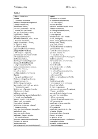 Antología poética IES Dos Mares
TEXTO 3
CÁNTICO ESPIRITUAL
Esposa:
¿Adónde te escondiste,
amado, y me dejaste con gemido?
Como el ciervo huiste,
habiéndome herido;
salí tras ti, clamando, y eras ido.
Pastores, los que fuerdes
allá, por las majadas, al otero,
si por ventura vierdes
aquél que yo más quiero,
decidle que adolezco, peno y muero.
Buscando mis amores,
iré por esos montes y riberas;
ni cogeré las flores,
ni temeré las fieras,
y pasaré los fuertes y fronteras.
(Pregunta a las Criaturas)
¡Oh bosques y espesuras,
plantadas por la mano del amado!
¡Oh prado de verduras,
de flores esmaltado,
decid si por vosotros ha pasado!
(Respuesta de las Criaturas)
Mil gracias derramando,
pasó por estos sotos con presura,
y yéndolos mirando,
con sola su figura
vestidos los dejó de hermosura.
Esposa:
¡Ay, quién podrá sanarme!
Acaba de entregarte ya de vero;
no quieras enviarme
de hoy más ya mensajero,
que no saben decirme lo que quiero.
Y todos cantos vagan,
de ti me van mil gracias refiriendo.
Y todos más me llagan,
y déjame muriendo
un no sé qué que quedan balbuciendo.[…]
¿Por qué, pues has llagado
aqueste corazón, no le sanaste?
Y pues me le has robado,
¿por qué así le dejaste,
y no tomas el robo que robaste?
Apaga mis enojos,
pues que ninguno basta a deshacellos,
y véante mis ojos,
pues eres lumbre dellos,
y sólo para ti quiero tenellos.
¡Oh cristalina fuente,
si en esos tus semblantes plateados,
formases de repente
los ojos deseados,
que tengo en mis entrañas dibujados![…]
Esposo:
Entrado se ha la esposa
en el ameno huerto deseado,
y a su sabor reposa,
el cuello reclinado
sobres los dulces brazos del amado.
Debajo del manzano,
allí conmigo fuiste desposada,
allí te di al mano,
y fuiste reparada
donde tu madre fuera violada.
O vos, aves ligeras,
leones, ciervos, gamos saltadores,
montes, valles, riberas,
aguas, aires, ardores
y miedos de las noches veladores,
por las amenas liras
y canto de serenas os conjuro
que cesen vuestras iras
y no toquéis al muro,
porque la esposa duerma más seguro.
La blanca palomica
al arca con el ramo se ha tornado,
y ya la tortolica
al socio deseado
en las riberas verdes ha hallado.
En soledad vivía,
y en soledad he puesto ya su nido,
y en soledad la guía
a solas su querido,
también en soledad de amor herido.
Esposa:
Gocémonos, amado,
y vámonos a ver en tu hermosura
al monte o al collado
do mana el agua pura;
entremos más adentro en la espesura.
Y luego a las subidas
cavernas de la piedra nos iremos,
que están bien escondidas,
y allí nos entraremos,
y el mosto de granadas gustaremos.
Allí me mostrarías
aquello que mi alma pretendía,
y luego me darías
allí tú, vida mía,
aquello que me diste el otro día:
el aspirar del aire,
el canto de la dulce filomena,
el soto y su donaire,
en la noche serena
con llama que consume y no da pena;
que nadie lo miraba,
Aminadab tampoco parecía,
y el cerco sosegaba,
 