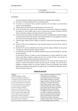 Antología poética IES Dos Mares
y la caballería
a vista de las aguas descendía.
ACTIVIDADES
- Comentario del poema Noche oscura del alma (texto 1), siguiendo estas cuestiones:
a) Enuncia con la mayor brevedad el tema y el sentido del texto.
b) En cuanto a su estructura interna, pueden reconocerse las tres etapas o vías del proceso
místico; intenta distinguirlas.
c) ¿Podrías precisar qué sentido tiene la Noche para San Juan de la Cruz?
d) En las tres primeras liras, notarás varias reiteraciones; su construcción sintáctica es compleja y
nos impone un ritmo cortado, algo así como un avance lento y penoso. Precísalo y trata de
indicar si todo ello se adapta al contenido esencial de estas estrofas.
e) En esos mismos versos destaca los detalles que te resulten más significativos e intenta imaginar
su posible sentido místico (por ejemplo: ¿qué pueden simbolizar la casa sosegada, la escala, la
luz?). ¿Llama la atención algún verso por su sonoridad?
f) ¿Percibes algún cambio de ritmo al llegar a la estrofa 4ª? ¿Qué otras cosas puedes destacar en
ella?
g) Estrofa 5ª: Valor de las exclamaciones. ¿Qué concepto expresan los versos 23-25 y cómo se
pone de relieve?
h) Estrofas 6ª y 7ª: Lirismo y delicadeza de esta escena amorosa. Algunos símbolos nos son ya muy
conocidos por el Cántico espiritual: señala su sentido.
i) La estrofa final da, ante todo, una profunda impresión de paz; ¿qué idea prevalece?, ¿qué tipo
de ritmo observas?
- En este poema (texto 2), el poeta se centra exclusivamente en el gozo supremo de la unión
mística. ¿Qué efecto estilístico consigue Juan de la Cruz al eludir las fases o vías previas a la
unión? ¿Qué símbolos emplea el poeta para señalar ese gozo?
- En fragmento del Cántico espiritual (texto 3) presenta a una mujer que sale en busca de su
Amado. La ausencia del Amado y el dolor que ésta causa en la amada, ¿con qué recursos e
imágenes se expresan ambos en la primera estrofa? El inicio de la búsqueda, ¿qué sentido
puede tener el propósito de la amada de no coger flores? ¿Y la referencia a las fieras, o los dos
términos relativos a la guerra?
POESÍA DEL SIGLO XVII
TEXTO 1
EPÍSTOLA MORAL A FABIO
Fabio, las esperanzas cortesanas
prisiones son do el ambicioso muere
y donde al más astuto nacen canas.
El que no las limare o las rompiere,
ni el nombre de varón ha merecido,
ni subir al honor que pretendiere.
El ánimo plebeyo y abatido
elija, en sus intentos temeroso,
primero estar suspenso que caído;
que el corazón entero y generoso
al caso adverso inclinará la frente
antes que la rodilla al poderoso.
Más triunfos, más coronas dio al prudente
que supo retirarse, la fortuna,
que al que esperó obstinada y locamente.
que no afecto los nombres ni la fama.
El soberbio tirano del Oriente,
que maciza las torres de cien codos
del cándido metal puro y luciente,
apenas puede ya comprar los modos
del pecar; la virtud es más barata,
ella consigo mesma ruega a todos.
¡Pobre de aquel que corre y se dilata
por cuantos son los climas y los mares,
perseguidor del oro y de la plata!
Un ángulo me basta entre mis lares,
un libro y un amigo, un sueño breve,
que no perturben deudas ni pesares.
Esto tan solamente es cuanto debe
Naturaleza al simple y al discreto,
y algún manjar común, honesto y leve.[…]
Ya, dulce amigo, huyo y me retiro
 