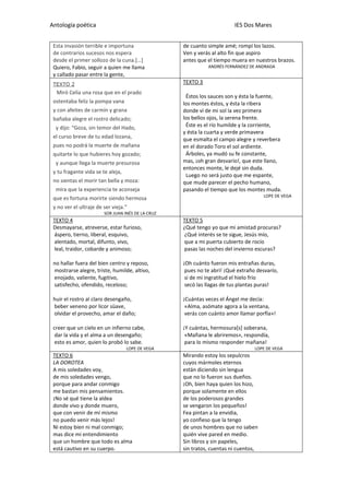 Antología poética IES Dos Mares
Esta invasión terrible e importuna
de contrarios sucesos nos espera
desde el primer sollozo de la cuna.[…]
Quiero, Fabio, seguir a quien me llama
y callado pasar entre la gente,
de cuanto simple amé; rompí los lazos.
Ven y verás al alto fin que aspiro
antes que el tiempo muera en nuestros brazos.
ANDRÉS FERNÁNDEZ DE ANDRADA
TEXTO 2
Miró Celia una rosa que en el prado
ostentaba feliz la pompa vana
y con afeites de carmín y grana
bañaba alegre el rostro delicado;
y dijo: “Goza, sin temor del Hado,
el curso breve de tu edad lozana,
pues no podrá la muerte de mañana
quitarte lo que hubieres hoy gozado;
y aunque llega la muerte presurosa
y tu fragante vida se te aleja,
no sientas el morir tan bella y moza:
mira que la experiencia te aconseja
que es fortuna morirte siendo hermosa
y no ver el ultraje de ser vieja.”
SOR JUAN INÉS DE LA CRUZ
TEXTO 3
Éstos los sauces son y ésta la fuente,
los montes éstos, y ésta la ribera
donde vi de mi sol la vez primera
los bellos ojos, la serena frente.
Éste es el río humilde y la corriente,
y ésta la cuarta y verde primavera
que esmalta el campo alegre y reverbera
en el dorado Toro el sol ardiente.
Árboles, ya mudó su fe constante,
mas, ¡oh gran desvarío!, que este llano,
entonces monte, le dejé sin duda.
Luego no será justo que me espante,
que mude parecer el pecho humano,
pasando el tiempo que los montes muda.
LOPE DE VEGA
TEXTO 4
Desmayarse, atreverse, estar furioso,
áspero, tierno, liberal, esquivo,
alentado, mortal, difunto, vivo,
leal, traidor, cobarde y animoso;
no hallar fuera del bien centro y reposo,
mostrarse alegre, triste, humilde, altivo,
enojado, valiente, fugitivo,
satisfecho, ofendido, receloso;
huir el rostro al claro desengaño,
beber veneno por licor süave,
olvidar el provecho, amar el daño;
creer que un cielo en un infierno cabe,
dar la vida y el alma a un desengaño;
esto es amor, quien lo probó lo sabe.
LOPE DE VEGA
TEXTO 5
¿Qué tengo yo que mi amistad procuras?
¿Qué interés se te sigue, Jesús mío,
que a mi puerta cubierto de rocío
pasas las noches del invierno escuras?
¡Oh cuánto fueron mis entrañas duras,
pues no te abrí! ¡Qué extraño desvarío,
si de mi ingratitud el hielo frío
secó las llagas de tus plantas puras!
¡Cuántas veces el Ángel me decía:
«Alma, asómate agora a la ventana,
verás con cuánto amor llamar porfía»!
¡Y cuántas, hermosura[s] soberana,
«Mañana le abriremos», respondía,
para lo mismo responder mañana!
LOPE DE VEGA
TEXTO 6
LA DOROTEA
A mis soledades voy,
de mis soledades vengo,
porque para andar conmigo
me bastan mis pensamientos.
¡No sé qué tiene la aldea
donde vivo y donde muero,
que con venir de mí mismo
no puedo venir más lejos!
Ni estoy bien ni mal conmigo;
mas dice mi entendimiento
que un hombre que todo es alma
está cautivo en su cuerpo.
Mirando estoy los sepulcros
cuyos mármoles eternos
están diciendo sin lengua
que no lo fueron sus dueños.
¡Oh, bien haya quien los hizo,
porque solamente en ellos
de los poderosos grandes
se vengaron los pequeños!
Fea pintan a la envidia,
yo confieso que la tengo
de unos hombres que no saben
quién vive pared en medio.
Sin libros y sin papeles,
sin tratos, cuentas ni cuentos,
 