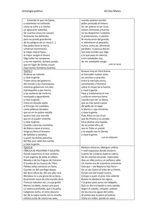 Antología poética IES Dos Mares
Entiendo lo que me basta,
y solamente no entiendo
cómo se sufre a sí mismo
un ignorante soberbio.
De cuantas cosas me cansan,
fácimente me defiendo;
pero no puedo guardarme
de los peligros de un necio.[…]
Dos polos tiene la tierra,
universal movimiento;
la mejor vida el favor,
la mejor sangre el dinero.
Oigo tañer las campanas,
y no me espanto, aunque puedo,
que en lugar de tantas cruces
haya tantos hombres muertos.
cuando quieren escribir
piden prestado el tintero.
Sin ser pobres ni ser ricos,
tienen chimenea y huerto;
no los despiertan cuidados,
ni pretensiones, ni pleitos.
Ni mumuraron del grande,
ni ofendieron al pequeño;
nunca, como yo, afirmaron
parabién, ni pascua dieron.
Con esta envidia que digo
y lo que paso en silencio,
a mis soledades voy,
de mis soledades vengo.
LOPE DE VEGA
TEXTO 7
Ándeme yo caliente
y ríase la gente.
Traten otros del gobierno
del mundo y sus monarquías,
mientras gobiernan mis días
mantequillas y pan tierno;
y las mañanas de invierno
naranjada y aguardiente,
y ríase la gente.
Coma en dorada vajilla
el Príncipe mil cuidados,
como píldoras dorados;
que yo en mi pobre mesilla
quiero más una morcilla
que en el asador reviente,
y ríase la gente.
Cuando cubra las montañas
de blanca nieve el enero,
tenga yo lleno el brasero
de bellotas y castañas,
y quien las dulces patrañas
del Rey que rabió me cuente,
y ríase la gente.
Busque muy en hora buena
el mercader nuevos soles,
yo conchas y caracoles
entre la menuda arena,
escuchando a Filomena
sobre el chopo de la fuente,
y ríase la gente.
Pase a medianoche el mar
y arda en amorosa llama
Leandro por ver su dama,
que yo más quiero pasar
del golfo de mi lagar
la blanca o roja corriente,
y ríase la gente.
Pues Amor es tan cruel
que de Píramo y su amada
hace tálamo una espada,
do se juntan ella y él,
sea mi Tisbe un pastel
y la espada sea mi diente,
y ríase la gente.
LUIS DE GÓNGORA
TEXTO 8
FÁBULA DE POLIFEMO Y GALATEA
Donde espumoso el mar sicilïano
El pie argenta de plata al Lilibeo,
Bóveda o de las fraguas de Vulcano
O tumba de los huesos de Tifeo,
Pálidas señas cenizoso un llano,
Cuando no del sacrílego deseo,
Del duro oficio da. Allí una alta roca
Mordaza es a una gruta de su boca.
Guarnición tosca de este escollo duro
Troncos robustos son, a cuya greña
Menos luz debe, menos aire puro
La caverna profunda, que a la peña;
Caliginoso lecho, el seno obscuro
Ser de la negra noche nos lo enseña
Infame turba de nocturnas aves,
Bárbara choza es, albergue umbrío
Y redil espacioso donde encierra
Cuanto las cumbres ásperas cabrío,
De los montes esconde: copia bella
Que un silbo junta y un peñasco sella.
Un monte era de miembros eminente
Este que —de Neptuno hijo fiero—
De un ojo ilustra el orbe de su frente,
Émulo casi del mayor lucero;
Cíclope a quien el pino más valiente
Bastón le obedecía tan ligero,
Y al grave peso junco tan delgado,
Que un día era bastón y otro cayado.
Negro el cabello, imitador undoso
De las oscuras aguas del Leteo,
Al viento que lo peina proceloso
Vuela sin orden, pende sin aseo;
 