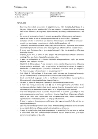 Antología poética IES Dos Mares
Y al cobarde hace guerrero,
Poderoso Caballero
Es don Dinero.
Poderoso Caballero
Es don Dinero.
FRANCISCO DE QUEVEDO
ACTIVIDADES
- Determina el tema de la composición de la Epístola moral a Fabio (texto 1). ¿Qué tópicos de la
literatura clásica se están reelaborando? ¿Con qué imágenes y conceptos se relaciona en este
texto la vida cortesana? ¿Y su opuesto, la vida humilde y retirada? ¿Qué estrofa se utiliza y por
qué?
- Del soneto de Sor Juana Inés (texto 2) comente la originalidad del tratamiento que la autora
hace en este soneto de uno de los tópicos más habituales de la lírica clásica, carpe diem.
Compáralo con otro ya comentado que desarrolla el mismo tópico (soneto XXIII de Garcilaso) y
también con Mientras por competir con tu cabello… de Góngora (texto 10).
- Comenta los temas empleados en el soneto texto 3 que recuerdan a algunos del Renacimiento
así como los típicamente barrocos, como el desengaño y la reflexión sobre el paso del tiempo.
- El soneto texto 4 se desarrolla en torno a ¿qué concepto? ¿Qué tipo de palabras utiliza para
desarrollar el tema?
- El texto 5, es, sin duda, el soneto de tema religioso más famoso de Lope. Señala las referencias
autobiográficas que aluden al pasado licencioso del autor.
- El texto 6 es un fragmento de La Dorotea. Señala los temas que aborda y explica qué postura
adopta el autor ante cada una ellos.
- Esta letrilla de Góngora (texto 7) deja bien claros ciertos aspectos del pensamiento del autor y
de su actitud ante la realidad. Explica en qué manera se manifiestan su rechazo de los valores
establecidos y su actitud burlona y sarcástica. ¿Qué ideas y situaciones son las que desprecia?
Por el contrario, ¿qué valores subyacen en lo que dice preferir?
- En la Fábula de Polifemo (texto 8), determina y explica los rasgos que destacan del personaje.
¿De qué forma contribuye la descripción de la cueva a la creación del personaje?
- Señala en el texto 9 los pasajes en los se manifiestan motivos temáticos muy del gusto de
Góngora como la naturaleza idealizada, el canto al placer…
- Del texto 10, señala las semejanzas y diferencias con el soneto XXIII de Garcilaso.
- El motivo de arranque del soneto, texto 12, fue el derribo por razones urbanísticas de las
murallas que rodeaban Madrid. ¿Qué idea le sugiere el derribo de aquellos fuertes muros?
Precísala a partir de la determinación del tema y de su progresión a lo largo del texto.
- En el texto 13 aparece uno de los sonetos más conocidos de Quevedo. ¿A qué tipo de lírica
pertenece este poema por el tono y por el tema? Resume el significado del poema y señala las
partes de que consta. En la confrontación entre los conceptos de amor y muerte, ¿quién gana,
según Quevedo? Traduce este poema a un lenguaje actual sencillo.
- El texto 14 realiza un duro ataque contra Góngora, ¿Qué argumentos utiliza? ¿De qué tipo son
y en qué están basados?
- ¿Qué recurso estilístico predomina en el soneto del texto 15? Siguiendo este recurso así como
la enunciación del tema, señala y explica la estructura interna del poema.
- El texto 16 es una letrilla, ¿Qué tema suele aparecer en las letrillas? ¿Por qué razón se prefiere
el verso corto para estas composiciones? Coméntese en este texto el estilo y la lengua
plenamente conceptista de Quevedo.
 