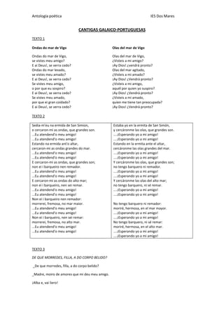 Antología poética IES Dos Mares
CANTIGAS GALAICO-PORTUGUESAS
TEXTO 1
Ondas do mar de Vigo
Ondas do mar de Vigo,
se vistes meu amigo?
E ai Deus!, se verra cedo?
Ondas do mar levado,
se vistes meu amado?
E ai Deus!, se verra cedo?
Se vistes meu amigo,
o por que eu sospiro?
E ai Deus!, se verra cedo?
Se vistes meu amado,
por que ei gran coidado?
E ai Deus!, se verra cedo?
Olas del mar de Vigo
Olas del mar de Vigo,
¿Visteis a mi amigo?
¡Ay Dios! ¿vendrá pronto?
Olas del mar agitado,
¿Visteis a mi amado?
¡Ay Dios! ¿Vendrá pronto?
¿Visteis a mi amigo,
aquél por quien yo suspiro?
¡Ay Dios! ¿Vendrá pronto?
¿Visteis a mi amado,
quien me tiene tan preocupada?
¡Ay Dios! ¿Vendrá pronto?
TEXTO 2
Sedia-m'eu na ermida de San Simion,
e cercaron-mi as ondas, que grandes son.
...Eu atendend'o meu amigo!
...Eu atendend'o meu amigo!
Estando na ermida ant'o altar,
cercaron-mi as ondas grandes do mar.
...Eu atendend'o meu amigo!
...Eu atendend'o meu amigo!
E cercaron-mi as ondas, que grandes son;
non ei i barqueiro nen remador.
...Eu atendend'o meu amigo!
...Eu atendend'o meu amigo!
E cercaron-mi as ondas do alto mar;
non ei i barqueiro, nen sei remar.
...Eu atendend'o meu amigo!
...Eu atendend'o meu amigo!
Non ei i barqueiro nen remador:
morrerei, fremosa, no mar maior.
...Eu atendend'o meu amigo!
...Eu atendend'o meu amigo!
Non ei i barqueiro, nen sei remar:
morrerei, fremosa, no alto mar.
...Eu atendend'o meu amigo!
...Eu atendend'o meu amigo!
Estaba yo en la ermita de San Simón,
y cercáronme las olas, que grandes son.
....¡Esperando yo a mi amigo!
....¡Esperando yo a mi amigo!
Estando en la ermita ante el altar,
cercáronme las olas grandes del mar.
....¡Esperando yo a mi amigo!
....¡Esperando yo a mi amigo!
Y cercáronme las olas, que grandes son;
no tengo barquero ni remador.
....¡Esperando yo a mi amigo!
....¡Esperando yo a mi amigo!
Y cercáronme las olas del alto mar;
no tengo barquero, ni sé remar.
....¡Esperando yo a mi amigo!
....¡Esperando yo a mi amigo!
No tengo barquero ni remador:
moriré, hermosa, en el mar mayor.
....¡Esperando yo a mi amigo!
....¡Esperando yo a mi amigo!
No tengo barquero, ni sé remar:
moriré, hermosa, en el alto mar.
....¡Esperando yo a mi amigo!
....¡Esperando yo a mi amigo!
TEXTO 3
DE QUE MORREDES, FILLA, A DO CORPO BELIDO?
_De que morredes, filla, a do corpo belido?
_Madre, moiro de amores que mi deu meu amigo.
¡Alba e, vai liero!
 