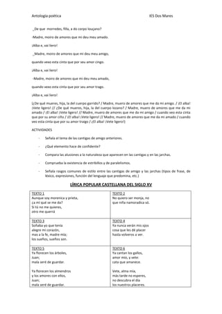Antología poética IES Dos Mares
_De que morredes, filla, a do corpo louçano?
-Madre, moiro de amores que mi deu meu amado.
¡Alba e, vai liero!
_Madre, moiro de amores que mi deu meu amigo,
quando vexo esta cinta que por seu amor cingo.
¡Alba e, vai liero!
-Madre, moiro de amores que mi deu meu amado,
quando vexo esta cinta que por seu amor trago.
¡Alba e, vai liero!
(¿De qué mueres, hija, la del cuerpo garrido? / Madre, muero de amores que me da mi amigo. / ¡El alba!
¡Vete ligero! // ¿De qué mueres, hija, la del cuerpo lozano? / Madre, muero de amores que me da mi
amado / ¡El alba! ¡Vete ligero! // Madre, muero de amores que me da mi amigo / cuando veo esta cinta
que por su amor ciño / ¡El alba! ¡Vete ligero! // Madre, muero de amores que me da mi amado / cuando
veo esta cinta que por su amor traigo / ¿El alba! ¡Vete ligero!)
ACTIVIDADES
- Señala el tema de las cantigas de amigo anteriores.
- ¿Qué elemento hace de confidente?
- Compara las alusiones a la naturaleza que aparecen en las cantigas y en las jarchas.
- Comprueba la existencia de estribillos y de paralelismos.
- Señala rasgos comunes de estilo entre las cantigas de amigo y las jarchas (tipos de frase, de
léxico, expresiones, función del lenguaje que predomina, etc.)
LÍRICA POPULAR CASTELLANA DEL SIGLO XV
TEXTO 1
Aunque soy morenica y prieta,
¿a mí qué se me da?
Si tú no me quieres,
otro me querrá
TEXTO 2
No quiero ser monja, no
que niña namoradica só.
TEXTO 3
Soñaba yo que tenía
alegre mi corazón,
mas a la fe, madre mía;
los sueños, sueños son.
TEXTO 4
Ya nunca verán mis ojos
cosa que les dé placer
hasta volveros a ver.
TEXTO 5
Ya florecen los árboles,
Juan;
mala seré de guardar.
Ya florecen los almendros
y los amores con ellos,
Juan;
mala seré de guardar.
TEXTO 6
Ya cantan los gallos,
amor mío, y vete:
cata que amanece.
Vete, alma mía,
más tarde no esperes,
no descubra el día
los nuestros placeres.
 