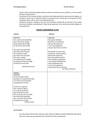 Antología poética IES Dos Mares
moras? ¿Qué conclusión puede extraerse sobre la convivencia entre cristianos y moros a partir
de estas composiciones?
- Se dice que el ser humano tiende a manifestar más habitualmente las penas que las alegrías; se
ha dicho, incluso, que si fuéramos felices no existiría el arte. ¿Crees que, en conjunto, la lírica
tradicional viene a dar la razón a este planteamiento?
- ¿Conoces canciones actuales en las que una muchacha enamorada se lamenta? ¿Usan estas
canciones estribillos o paralelismos? ¿Qué temas aparecen en las canciones actuales ligados al
tema amoroso?
POESÍA CANCIONERIL (S.XV)
TEXTO 1 TEXTO 2
CANCIÓN
Ven, muerte, tan escondida
que no te sienta comigo,
porqu’el gozo de contigo
no me torne a dar la vida.
Ven como rayo que hiere,
que hasta que ha herido
no se siente su ruido
por mejor hirir do quiere.
Assí sea tu venida;
si no desde aquí me obligo
qu’el gozo que havré contigo
me dará de nuevo vida.
COMENDADOR ESCRIVÁ
CANCIÓN
Para jamás olvidaros
Ni jamás a mi olvidarme,
Para yo desesperarme
Y vos nunca apiadaros,
¡Ay qué mal hize en miraros!
No pueden mis ojos veros
sin que me causen sospiros,
Mi forzado requeriros,
Mi nunca poder venceros.
Para siempre conquistaros
Y vos siempre desdeñarme,
Para yo desesperarme,
Y vos nunca apiadaros,
¡Ay qué mal hize en miraros!
FRAY ÍÑIGO DE MENDOZA
TEXTO 3
CANCIÓN
El amor ha tales mañas
que quien no se guarda de ellas,
si se l'entra en las entrañas
no puede salir sin ellas.
El amor es un gusano
bien mirada su figura:
es un cáncer de natura
que come todo lo sano.
Por sus burlas, por sus sañas,
dél se dan tales querellas
que, si entra en las entrañas,
no puede salir sin ellas.
FLORENCIA PINAR
ACTIVIDADES
- Los tres poemas tienen tema amoroso, pero cada uno elabora variantes diferentes del mismo.
Precisa en cada caso qué aspectos de la relación amorosa se desarrolla.
 
