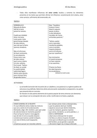 Antología poética IES Dos Mares
- Todos ellos manifiestan influencias del amor cortés: localiza y comenta los elementos
presentes en los textos que permiten afirmar tal influencia: caracterización de la dama, amor
como servicio, sufrimiento del enamorado, etc.
TEXTO 4
SERRANILLA IX
Moçuela de Bores
allá do la Lama
púsom'en amores.
Cuydé que olvidado
Amor me tenía,
como quien s'avía
grand tiempo dexado
de tales dolores,
que más que la llama
queman amadores.
Mas ví la fermosa
de buen continente,
la cara plaçiente,
fresca como rosa,
de tales colores
qual nunca vi dama
nin otra, señores.
Por lo qual: "Señora
(le dixe), en verdat
la vuestra beldat
saldrá desd'agora
dentre estos alcores,
pues meresçe fama
de grandes loores."
Dixo: "Cavallero,
tiratvos á fuera:
dexat la vaquera
passar al otero;
ca dos labradores
me piden de Frama,
entrambos pastores."
"Señora, pastor
seré si queredes:
mandarme podedes,
como á servidor:
mayores dulçores
será á mí la brama
que oyr ruyseñores."
Asy concluymos
el nuestro proçesso
sin facer exçesso,
é nos avenimos.
É fueron las flores
de cabe Espinama
los encobridores.
MARQUÉS DE SANTILLANA
ACTIVIDADES
- La serranilla (narración del encuentro de un caballero y una pastora) es un género poético de
estructura muy definida. Determina dicha estructuración analizando la composición y las partes
que presenta ésta en concreto.
- Se mezclan en este poema elementos de la poesía popular de tema amoroso con elementos
que enlazan con la concepción del amor cortés. Confírmalo en el texto y explícalo.
TEXTO 5
DANZA GENERAL DE LA MUERTE
Yo soy la Muerte cierta a todas las criaturas
que son y serán en el mundo durante.
Demando y digo: ¡Oh, hombre!, ¿por qué cuidar
de vida tan breve en momento pasante?
Pues no hay tan fuerte ni recio gigante
que de este mi arco se pueda amparar;
conviene que mueras cuando lo dispare,
con esta mi fecha cruel traspasante.
[…]
¿O piensas que por ser mancebo valiente
por siempre jamás tristes y desesperados;
y por los palacios daré por medida
sepulcros oscuros por dentro hedientes,
y por los manjares, gusanos royentes
que coman, de dentro, su carne podrida. […]
DICE EL EMPERADOR
¿Qué cosa es ésta que tan sin pavor
me lleva a su danza sin gusto, forzado?
Creo que es la Muerte que no siente dolor
del hombre, ya sea grande o apocado.
¿No existe ningún rey ni duque esforzado
 