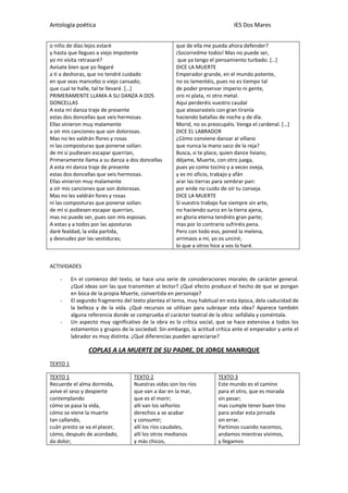 Antología poética IES Dos Mares
o niño de días lejos estaré
y hasta que llegues a viejo impotente
yo mi visita retrasaré?
Avísate bien que yo llegaré
a ti a deshoras, que no tendré cuidado
en que seas mancebo o viejo cansado;
que cual te halle, tal te llevaré. […]
PRIMERAMENTE LLAMA A SU DANZA A DOS
DONCELLAS
A esta mi danza traje de presente
estas dos doncellas que veis hermosas.
Ellas vinieron muy malamente
a oír mis canciones que son dolorosas.
Mas no les valdrán flores y rosas
ni las composturas que ponerse solían:
de mí si pudiesen escapar querrían,
Primeramente llama a su danza a dos doncellas
A esta mi danza traje de presente
estas dos doncellas que veis hermosas.
Ellas vinieron muy malamente
a oír mis canciones que son dolorosas.
Mas no les valdrán fores y rosas
ni las composturas que ponerse solían:
de mí si pudiesen escapar querrían,
mas no puede ser, pues son mis esposas.
A estas y a todos por las aposturas
daré fealdad, la vida partida,
y desnudez por las vestiduras;
que de ella me pueda ahora defender?
¡Socorredme todos! Mas no puede ser,
que ya tengo el pensamiento turbado. […]
DICE LA MUERTE
Emperador grande, en el mundo potente,
no os lamentéis, pues no es tiempo tal
de poder preservar imperio ni gente,
oro ni plata, ni otro metal.
Aquí perderéis vuestro caudal
que atesorasteis con gran tiranía
haciendo batallas de noche y de día.
Morid, no os preocupéis. Venga el cardenal. […]
DICE EL LABRADOR
¿Cómo conviene danzar al villano
que nunca la mano saco de la reja?
Busca, si te place, quien dance liviano,
déjame, Muerte, con otro juega,
pues yo como tocino y a veces oveja,
y es mi oficio, trabajo y afán
arar las tierras para sembrar pan:
por ende no cuido de oír tu conseja.
DICE LA MUERTE
Si vuestro trabajo fue siempre sin arte,
no haciendo surco en la tierra ajena,
en gloria eterna tendréis gran parte;
mas por lo contrario sufriréis pena.
Pero con todo eso, poned la melena,
arrimaos a mí, yo os unciré;
lo que a otros hice a vos lo haré.
ACTIVIDADES
- En el comienzo del texto, se hace una serie de consideraciones morales de carácter general.
¿Qué ideas son las que transmiten al lector? ¿Qué efecto produce el hecho de que se pongan
en boca de la propia Muerte, convertida en personaje?
- El segundo fragmento del texto plantea el tema, muy habitual en esta época, dela caducidad de
la belleza y de la vida. ¿Qué recursos se utilizan para subrayar esta idea? Aparece también
alguna referencia donde se comprueba el carácter teatral de la obra: señálala y coméntala.
- Un aspecto muy significativo de la obra es la crítica social, que se hace extensiva a todos los
estamentos y grupos de la sociedad. Sin embargo, la actitud crítica ante el emperador y ante el
labrador es muy distinta. ¿Qué diferencias pueden apreciarse?
COPLAS A LA MUERTE DE SU PADRE, DE JORGE MANRIQUE
TEXTO 1
TEXTO 1
Recuerde el alma dormida,
avive el seso y despierte
contemplando
cómo se pasa la vida,
cómo se viene la muerte
tan callando,
cuán presto se va el placer,
cómo, después de acordado,
da dolor;
TEXTO 2
Nuestras vidas son los ríos
que van a dar en la mar,
que es el morir;
allí van los señoríos
derechos a se acabar
y consumir;
allí los ríos caudales,
allí los otros medianos
y más chicos,
TEXTO 3
Este mundo es el camino
para el otro, que es morada
sin pesar;
mas cumple tener buen tino
para andar esta jornada
sin errar.
Partimos cuando nacemos,
andamos mientras vivimos,
y llegamos
 