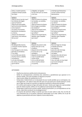Antología poética IES Dos Mares
cómo, a nuestro parecer,
cualquiera tiempo pasado
fue mejor.
y llegados, son iguales
los que viven por sus manos
y los ricos.
al tiempo que fenecemos;
así que cuando morimos
descansamos.
TEXTO 4
¿Qué se hizo el rey don Juan?
Los infantes de Aragón
¿qué se hicieron?
¿Qué fue de tanto galán,
qué fue de tanta invención
como trajeron?
Las justas y los torneos,
paramentos, bordaduras
y cimeras,
¿fueron sino devaneos?
¿qué fueron sino verduras
de las eras?
TEXTO 5
¿Qué se hicieron las damas,
sus tocados, sus vestidos,
sus olores?
¿Qué se hicieron las llamas
de los fuegos encendidos
de amadores?
¿Qué se hizo aquel trovar,
las músicas acordadas
que tañían?
¿Qué se hizo aquel danzar,
aquellas ropas chapadas
que traían?
TEXTO 6
¿Qué se hicieron las damas,
sus tocados, sus vestidos,
sus olores?
¿Qué se hicieron las llamas
de los fuegos encendidos
de amadores?
¿Qué se hizo aquel trovar,
las músicas acordadas
que tañían?
¿Qué se hizo aquel danzar,
aquellas ropas chapadas
que traían?
TEXTO 7
No dejó grandes tesoros,
ni alcanzó muchas riquezas
ni vajillas;
mas hizo guerra a los moros,
ganando sus fortalezas
y sus villas;
y en las lides que venció,
muchos moros y caballos
se perdieron;
y en este oficio ganó
las rentas y los vasallos
que le dieron.
TEXTO 8
Después de puesta la vida
tantas veces por su ley
al tablero;
después de tan bien servida
la corona de su rey
verdadero: 390
después de tanta hazaña
a que no puede bastar
cuenta cierta,
en la su villa de Ocaña
vino la muerte a llamar
a su puerta,
TEXTO 9
No se os haga tan amarga
la batalla temerosa
que esperáis,
pues otra vida más larga
de la fama glorïosa
acá dejáis,
(aunque esta vida de honor
tampoco no es eternal
ni verdadera);
mas, con todo, es muy mejor
que la otra temporal
perecedera.
ACTIVIDADES
- Clasifica las anteriores sextillas dentro del poemario.
- Señala las contraposiciones semánticas (los antónimos y paralelismos) que aparecen en la
primera sextilla. ¿Con qué conceptos se relaciona la muerte?
- ¿Qué mundo reflejan las sextillas de la 4 a 9?
- Comprueba el detenimiento en la descripción de ese mundo perdido que se contrapone a las
interrogaciones. ¿Se repite el tema del Ubi sunt? ¿En qué parte de la estrofa aparece? ¿Crees
que el lugar que ocupa en la estrofa y la repetición aumentan la eficacia del mensaje?
- En la última parte aparece la figura del padre del autor. Analiza qué rasgos de su personalidad
pone de relieve el poeta. Califica con tres adjetivos el personaje de don Rodrigo.
- Comprueba la métrica de la primera sextilla. Analiza la puntuación y su correspondencia con los
versos. ¿Qué efecto producen los encabalgamientos?
- El conjunto del poemario refleja la opinión que tiene el autor sobre la vida. Haz una lista de
cinco elementos que, en el poema, aparezcan relacionados con la vida. Califica con un par de
adjetivos el pensamiento del autor respecto al tema vida/muerte.
 