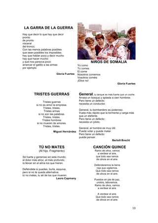 LA GARRA DE LA GUERRA
Hay que decir lo que hay que decir
pronto
de pronto
visceral
del tronco;
Con las menos palabras posibles
que sean posibles los imposibles
hay que hablar poco y decir mucho
hay que hacer mucho
y que nos parezca poco:
arrancar el gatillo a las armas
por ejemplo
Gloria Fuertes

NIÑOS DE SOMALIA
Yo como
Tú comes
El come
Nosotros comemos
Vosotros coméis
¡Ellos no!
Gloria Fuertes

TRISTES GUERRAS
Tristes guerras
si no es amor la empresa.
Tristes, tristes.
Tristes armas
si no son las palabras.
Tristes, tristes.
Tristes hombres
si no mueren de amores.
Tristes, tristes.
Miguel Hernández

TÚ NO MATES
(Al hijo. Fragmento)
Sé fuerte y generoso en este mundo,
el dolor más atroz, el más profundo,
lo llevan en el alma los que hieren.
Defiéndete si puedes, burla, esquiva,
pero si no te queda alternativa,
tú no mates, tu sé de los que mueren.
Laura Capmany

General, tu tanque es más fuerte que un coche.
Arrasa un bosque y aplasta a cien hombres.
Pero tiene un defecto:
necesita un conductor.
General, tu bombardero es poderoso.
Vuela más rápido que la tormenta y carga más
que un elefante.
Pero tiene un defecto:
necesita un piloto.
General, el hombre es muy útil.
Puede volar y puede matar.
Pero tiene un defecto:
puede pensar.
Bertolt Brecht

CANCIÓN QUINCE
Ramo de oliva, vamos
a verdear el aire,
que todo sea ramos
de olivos en el aire.
Defenderemos la tierra
roja que vigilamos.
Que todo sea ramos
de olivos en el aire.
Puestos en pie de paz,
unidos, laboramos.
Ramo de oliva, vamos
a verdear el aire.
A verdear el aire.
Que todo sea ramos
de olivos en el aire.

10

 