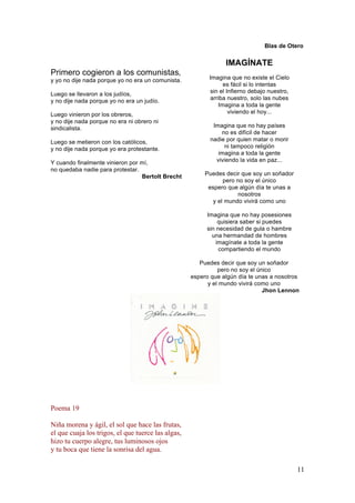 Blas de Otero

IMAGÍNATE
Primero cogieron a los comunistas,
y yo no dije nada porque yo no era un comunista.
Luego se llevaron a los judíos,
y no dije nada porque yo no era un judío.
Luego vinieron por los obreros,
y no dije nada porque no era ni obrero ni
sindicalista.
Luego se metieron con los católicos,
y no dije nada porque yo era protestante.
Y cuando finalmente vinieron por mí,
no quedaba nadie para protestar.
Bertolt Brecht

Imagina que no existe el Cielo
es fácil si lo intentas
sin el Infierno debajo nuestro,
arriba nuestro, solo las nubes
Imagina a toda la gente
viviendo el hoy...
Imagina que no hay países
no es difícil de hacer
nadie por quien matar o morir
ni tampoco religión
imagina a toda la gente
viviendo la vida en paz...
Puedes decir que soy un soñador
pero no soy el único
espero que algún día te unas a
nosotros
y el mundo vivirá como uno
Imagina que no hay posesiones
quisiera saber si puedes
sin necesidad de gula o hambre
una hermandad de hombres
imagínate a toda la gente
compartiendo el mundo
Puedes decir que soy un soñador
pero no soy el único
espero que algún día te unas a nosotros
y el mundo vivirá como uno
Jhon Lennon

Poema 19
Niña morena y ágil, el sol que hace las frutas,
el que cuaja los trigos, el que tuerce las algas,
hizo tu cuerpo alegre, tus luminosos ojos
y tu boca que tiene la sonrisa del agua.
11

 