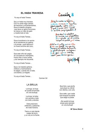 EL HADA TRAVIESA
Yo soy el hada Teresa.
Soy un hada muy traviesa.
Con mi varita hago cientos
de hechizos y encantamientos.
Que al maestro picajoso
-que tiene un genio horrorosole crezca un rabo de gato
y maúlle todo el rato.
Yo soy el hada Teresa…
Que el sombrero a la vecina
se le transforme en gallina
y le ponga –¡qué descoco!un huevo encima del coco.
Yo soy el hada Teresa…
Que este niño tan pegón
se convierta en champiñón,
huevo frito o moco verde,
y así siempre me recuerde.
Yo soy el hada Teresa…
Que a la maestra gritona,
chillona y marimandona
le salgan, cuando dé un bote,
una barba y un bigote.
Yo soy el hada Teresa…
Carmen Gil

LA BRUJA
La bruja, la bruja
se quedó encerrada
en una burbuja.
La bruja, la boba
con escoba y todo
con todo y escoba.
Está prisionera
chillando y pateando
de mala manera.

Que llore, que gruña
que pique su cárcel
con diente y con uña.
Que salte, que ruede
que busque la puerta
que salga si puede.
¡Se quedó la bruja
presa para siempre
en una burbuja!
Mª Elena Walsh

Tiene un solo diente
orejas de burro
y un rulo en la frente.

4

 