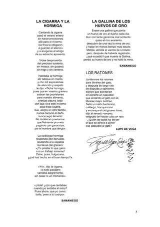 LA CIGARRA Y LA
HORMIGA
Cantando la cigarra
pasó el verano entero
sin hacer provisiones
allá para el invierno;
los fríos la obligaron
a guardar el silencio
y a acogerse al abrigo
de su estrecho aposento.
Viose desproveída
del precioso sustento:
sin mosca, sin gusano,
sin trigo y sin centeno.
Habitaba la hormiga
allí tabique en medio,
y con mil expresiones
de atención y respeto
le dijo: «Doña hormiga,
pues que en vuestro granero
sobran las provisiones
para vuestro alimento,
prestad alguna cosa
con que viva este invierno
esta triste cigarra,
que, alegre en otro tiempo,
nunca conoció el daño,
nunca supo temerlo.
No dudéis en prestarme,
que fielmente prometo
pagaros con ganancias,
por el nombre que tengo».

LA GALLINA DE LOS
HUEVOS DE ORO
Erase una gallina que ponía
un huevo de oro al dueño cada día.
Aun con tanta ganancia mal contento,
quiso el rico avariento
descubrir de una vez la mina de oro,
y hallar en menos tiempo más tesoro.
Matóla, abrióla el vientre de contado;
pero, después de haberla registrado,
¿qué sucedió? que muerta la Gallina,
perdió su huevo de oro y no halló la mina.
SAMANIEGO

LOS RATONES
Juntáronse los ratones
para librarse del gato;
y después de largo rato
de disputas y opiniones,
dijeron que acertarían
en ponerle un cascabel,
que andando el gato con él,
librarse mejor podrían.
Salió un ratón barbicano,
colilargo, hociquirromo
y encrespando el grueso lomo,
dijo al senado romano,
después de hablar culto un rato:
- ¿Quién de todos ha de ser
el que se atreva a poner
ese cascabel al gato?
LOPE DE VEGA

La codiciosa hormiga
respondió con denuedo,
ocultando a la espalda
las llaves del granero:
«¡Yo prestar lo que gano
con un trabajo inmenso!
Dime, pues, holgazana,
¿qué has hecho en el buen tiempo?».
«Yo», dijo la cigarra,
«a todo pasajero
cantaba alegremente,
sin cesar ni un momento».
«¡Hola! ¿con que cantabas
cuando yo andaba al remo?
Pues ahora, que yo como,
baila, pese a tu cuerpo».
SAMANIEGO

5

 