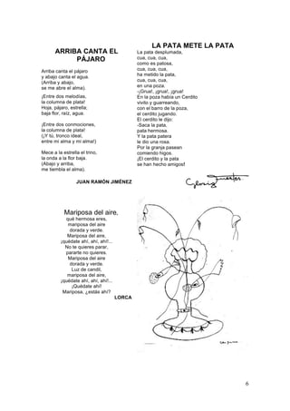 ARRIBA CANTA EL
PÁJARO
Arriba canta el pájaro
y abajo canta el agua.
(Arriba y abajo,
se me abre el alma).
¡Entre dos melodías,
la columna de plata!
Hoja, pájaro, estrella;
baja flor, raíz, agua.
¡Entre dos conmociones,
la columna de plata!
(¡Y tú, tronco ideal,
entre mi alma y mi alma!)
Mece a la estrella el trino,
la onda a la flor baja.
(Abajo y arriba,
me tiembla el alma).

LA PATA METE LA PATA
La pata desplumada,
cua, cua, cua,
como es patosa,
cua, cua, cua,
ha metido la pata,
cua, cua, cua,
en una poza.
-¡Grua!, ¡grua!, ¡grua!
En la poza había un Cerdito
vivito y guarreando,
con el barro de la poza,
el cerdito jugando.
El cerdito le dijo:
-Saca la pata,
pata hermosa.
Y la pata patera
le dio una rosa.
Por la granja pasean
comiendo higos.
¡El cerdito y la pata
se han hecho amigos!

JUAN RAMÓN JIMÉNEZ

Mariposa del aire,
qué hermosa eres,
mariposa del aire
dorada y verde.
Mariposa del aire,
¡quédate ahí, ahí, ahí!...
No te quieres parar,
pararte no quieres.
Mariposa del aire
dorada y verde.
Luz de candil,
mariposa del aire,
¡quédate ahí, ahí, ahí!...
¡Quédate ahí!
Mariposa, ¿estás ahí?
LORCA

6

 