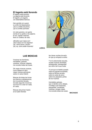 El lagarto está llorando
El lagarto está llorando.
La lagarta está llorando.
El lagarto y la lagarta
con delantalitos blancos.
Han perdido sin querer
su anillo de desposados.
¡Ay! su anillito de plomo,
¡ay! su anillito plomado
Un cielo grande y sin gente
monta en su globo a los pájaros.
El sol, capitán redondo,
lleva un chaleco de raso.
¡Miradlos qué viejos son!
¡Qué viejos son los lagartos!
¡Ay, cómo lloran y lloran!
¡Ay, ay, cómo están llorando!
LORCA

LAS MOSCAS
Vosotras las familiares,
inevitables, golosas,
vosotras, moscas vulgares,
me evocáis todas las cosas.
Oh viejas moscas voraces,
como abejas en abril,
viejas moscas pertinaces
sobre mi calva infantil.
Moscas de todas las horas
de infancia y adolescencia,
de mi juventud dorada,
de esta segunda inocencia
que da el no creer en nada,
en nada.
Moscas del primer hastío
en el salón familiar

las claras noches de estío
en que yo empecé a soñar.
Y en la aborrecida escuela,
raudas moscas divertidas,
perseguidas, perseguidas
por amor de lo que vuela.
Yo sé que os habéis posado
sobre el juguete encantado,
sobre el librote cerrado,
sobre la carta de amor,
sobre los párpados yertos
de los muertos.
Inevitables golosas,
que ni labráis como abejas,
ni brilláis cual mariposas,
pequeñitas, revoltosas,
vosotras, amigas viejas,
me evocáis todas las cosas.
MACHADO

8

 