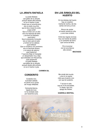LA JIRAFA RAFAELA
La jirafa Rafaela
usa gafas de su abuela
porque desde allá arribota
no ve ni hache ni jota.
Creyó que un enorme pino
era un jirafo muy fino
que le iba a hacer la corte;
¡vaya corte!
Que un erizo con un año
era una esponja de baño
y se lavó en bañador;
¡qué dolor!
Que la serpiente Consuelo
era un lazo para el pelo
y la llevó en la cabeza;
¡qué belleza!
Que un avestruz con sombrero
era un hermoso florero
y lo colocó de adorno;
¡qué trastorno!
Y que era Alejo el Cangrejo
un despertador muy viejo
que atrasaba con frecuencia;
¡qué paciencia!
La jirafa Rafaela
usa gafas de su abuela
porque desde allá arribota
no ve ni hache ni jota.

EN LOS ÁRBOLES DEL
HUERTO
En los árboles del huerto
hay un ruiseñor:
Canta de noche y de día
canta a la luna y al sol.
Ronco de cantar
al huerto vendrá la niña
y una rosa cortará.
Entre las negras encinas
hay una fuente de piedra
y un cantarillo de barro
que nunca se llena.
Por el encinar
con la luna blanca
ella volverá.
MACHADO

CARMEN GIL

CORDERITO
Corderito mío,
suavidad callada:
mi pecho es tu gruta
de musgo afelpada.
Carnecita blanca,
tajada de luna:
lo he olvidado todo
por hacerme cuna.

Me olvidé del mundo
y de mí no siento
más que el pecho vivo
con que te sustento.
Y sé de mí sólo
que en mí te recuestas.
Tu fiesta, hijo mío,
apagó las fiestas.
GABRIELA MISTRAL

9

 