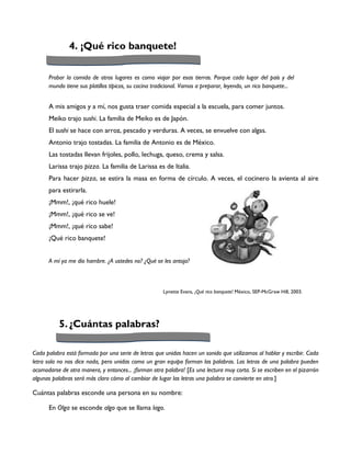 4. ¡Qué rico banquete!

      Probar la comida de otros lugares es como viajar por esas tierras. Porque cada lugar del país y del
      mundo tiene sus platillos típicos, su cocina tradicional. Vamos a preparar, leyendo, un rico banquete...


      A mis amigos y a mí, nos gusta traer comida especial a la escuela, para comer juntos.
      Meiko trajo sushi. La familia de Meiko es de Japón.
      El sushi se hace con arroz, pescado y verduras. A veces, se envuelve con algas.
      Antonio trajo tostadas. La familia de Antonio es de México.
      Las tostadas llevan frijoles, pollo, lechuga, queso, crema y salsa.
      Larissa trajo pizza. La familia de Larissa es de Italia.
      Para hacer pizza, se estira la masa en forma de círculo. A veces, el cocinero la avienta al aire
      para estirarla.
      ¡Mmm!, ¡qué rico huele!
      ¡Mmm!, ¡qué rico se ve!
      ¡Mmm!, ¡qué rico sabe!
      ¡Qué rico banquete!


      A mí ya me dio hambre. ¿A ustedes no? ¿Qué se les antoja?



                                                      Lynette Evans, ¡Qué rico banquete! México, SEP-McGraw Hill, 2003.




           5. ¿Cuántas palabras?

Cada palabra está formada por una serie de letras que unidas hacen un sonido que utilizamos al hablar y escribir. Cada
letra sola no nos dice nada, pero unidas como un gran equipo forman las palabras. Las letras de una palabra pueden
acomodarse de otra manera, y entonces... ¡forman otra palabra! [Es una lectura muy corta. Si se escriben en el pizarrón
algunas palabras será más claro cómo al cambiar de lugar las letras una palabra se convierte en otra.]

Cuántas palabras esconde una persona en su nombre:

      En Olga se esconde algo que se llama lago.
 