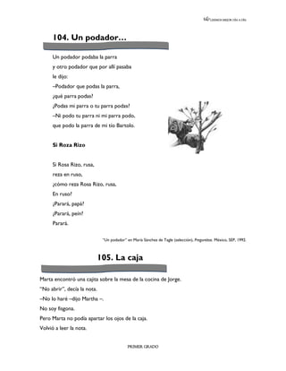 LEEMOS MEJOR DÍA A DÍA




      104. Un podador…

      Un podador podaba la parra
      y otro podador que por allí pasaba
      le dijo:
      –Podador que podas la parra,
      ¿qué parra podas?
      ¿Podas mi parra o tu parra podas?
      –Ni podo tu parra ni mi parra podo,
      que podo la parra de mi tío Bartolo.


      Si Roza Rizo


      Si Rosa Rizo, rusa,
      reza en ruso,
      ¿cómo reza Rosa Rizo, rusa,
      En ruso?
      ¿Parará, papá?
      ¿Parará, peín?
      Parará.

                              “Un podador” en María Sánchez de Tagle (selección), Preguntitas. México, SEP, 1992.



                             105. La caja

Marta encontró una cajita sobre la mesa de la cocina de Jorge.
“No abrir”, decía la nota.
–No lo haré –dijo Martha –.
No soy fisgona.
Pero Marta no podía apartar los ojos de la caja.
Volvió a leer la nota.


                                            PRIMER GRADO
 