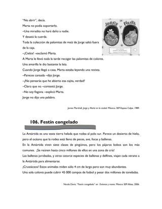 “No abrir”, decía.
Marta no podía soportarlo.
–Una miradita no hará daño a nadie.
Y desató la cuerda.
Toda la colección de palomitas de maíz de Jorge saltó fuera
de la caja.
–¡Cielos! –exclamó Marta.
A Marta le llevó toda la tarde recoger las palomitas de colores.
Una amarilla le dio bastante la lata.
Cuando Jorge llegó a casa, Marta estaba leyendo una revista.
–Pareces cansada –dijo Jorge.
–¿No pensarás que he abierto esa cajita, verdad?
–Claro que no –contestó Jorge.
–No soy fisgona –explicó Marta.
Jorge no dijo una palabra.


                                        James Marshall, Jorge y Marta en la ciudad. México, SEP-Espasa Calpe, 1989.




      106. Festín congelado

La Antártida es una vasta tierra helada que rodea al polo sur. Parece un desierto de hielo,
pero el océano que la rodea está lleno de peces, ave, focas y ballenas.
En la Antártida viven siete clases de pingüinos, pero los pájaros bobos son los más
comunes. ¡Se reúnen hasta cinco millones de ellos en una zona de cría!
Las ballenas jorobadas, y otras catorce especies de ballenas y delfines, viajan cada verano a
la Antártida para alimentarse.
¡Crustáceos! Estos animales miden sólo 4 cm de largo pero son muy abundantes.
Una sola colonia puede cubrir 45 000 campos de futbol y pesar dos millones de toneladas.


                                  Nicola Davis, “Festín congelado” en Océanos y mares. México SEP-Altea, 2006.
 
