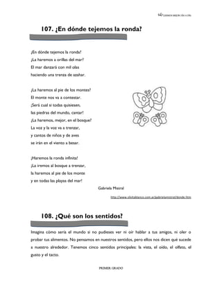 LEEMOS MEJOR DÍA A DÍA




      107. ¿En dónde tejemos la ronda?


¿En dónde tejemos la ronda?
¿La haremos a orillas del mar?
El mar danzará con mil olas
haciendo una trenza de azahar.


¿La haremos al pie de los montes?
El monte nos va a contestar.
¡Será cual si todas quisiesen,
las piedras del mundo, cantar!
¿La haremos, mejor, en el bosque?
La voz y la voz va a trenzar,
y cantos de niños y de aves
se irán en el viento a besar.


¡Haremos la ronda infinita!
¡La iremos al bosque a trenzar,
la haremos al pie de los monte
y en todas las playas del mar!
                                     Gabriela Mistral

                                            http://www.silvitablanco.com.ar/gabrielamistral/donde.htm




      108. ¿Qué son los sentidos?

Imagina cómo sería el mundo si no pudieses ver ni oír hablar a tus amigos, ni oler o
probar tus alimentos. No pensamos en nuestros sentidos, pero ellos nos dicen qué sucede
a nuestro alrededor. Tenemos cinco sentidos principales: la vista, el oído, el olfato, el
gusto y el tacto.

                                     PRIMER GRADO
 