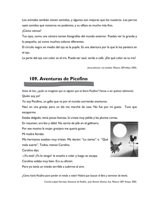 Los animales también tienen sentidos, y algunos son mejores que los nuestros. Los perros
oyen sonidos que nosotros no podemos, y su olfato es mucho más fino.
¿Cómo vemos?
Tus ojos, como una cámara toman fotografías del mundo exterior. Puedes ver lo grande y
lo pequeño, así como muchos colores diferentes.
El círculo negro en medio del ojo es la pupila. Es una abertura por la que la luz penetra en
el ojo.
La parte del ojo con color es el iris. Puede ser azul, verde o café. ¿De qué color es tu iris?


                                                                Jinny Johnson. Los sentidos. México, SEP-Altea, 2005.




      109. Aventuras de Picofino

Antes de leer, ¿quién se imaginan que es alguien que se llama Picofino? Vamos a ver quiénes adivinaron.
Quién soy yo?
Yo soy Picofino, un gallo que va por el mundo corriendo aventuras.
Nací en una granja; pero un día me marché de casa. No fue por mi gusto. Tuve que
escaparme.
Estaba delgado, tenía pocas fuerzas, la cresta muy pálida y las plumas cortas.
En resumen, era feo y débil. No servía de jefe en el gallinero.
Por ese motivo la mujer granjera me quería guisar.
Mi madre lloraba.
Mis hermanos estaban muy tristes. Me decían: “Lo siento” o “Qué
mala suerte”. Todos, menos Carolina.
Carolina dijo:
–¡Ya está! ¡Ya lo tengo!: le enseño a volar y luego se escapa.
Carolina volaba muy bien. Era su afición.
Pero yo tenía un miedo terrible a subirme al aire.

¿Cómo haría Picofino para perder el miedo a volar? Habrá que buscar el libro y terminar de leerlo.

                    Concha López Narváez, Aventuras de Picofino , Juan Ramón Alonso, ilus. México: SEP: Anaya, 2002.
 