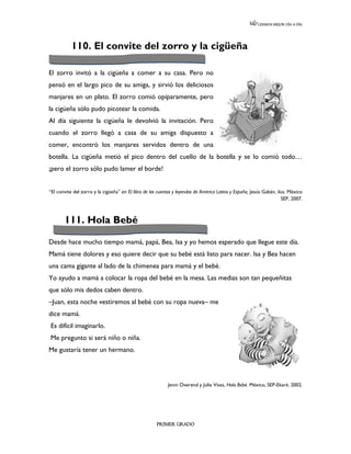 LEEMOS MEJOR DÍA A DÍA




           110. El convite del zorro y la cigüeña

El zorro invitó a la cigüeña a comer a su casa. Pero no
pensó en el largo pico de su amiga, y sirvió los deliciosos
manjares en un plato. El zorro comió opíparamente, pero
la cigüeña sólo pudo picotear la comida.
Al día siguiente la cigüeña le devolvió la invitación. Pero
cuando el zorro llegó a casa de su amiga dispuesto a
comer, encontró los manjares servidos dentro de una
botella. La cigüeña metió el pico dentro del cuello de la botella y se lo comió todo…
¡pero el zorro sólo pudo lamer el borde!


“El convite del zorro y la cigüeña” en El libro de los cuentos y leyendas de América Latina y España, Jesús Gabán, ilus. México
                                                                                                                     SEP, 2007.



       111. Hola Bebé

Desde hace mucho tiempo mamá, papá, Bea, Isa y yo hemos esperado que llegue este día.
Mamá tiene dolores y eso quiere decir que su bebé está listo para nacer. Isa y Bea hacen
una cama gigante al lado de la chimenea para mamá y el bebé.
Yo ayudo a mamá a colocar la ropa del bebé en la mesa. Las medias son tan pequeñitas
que sólo mis dedos caben dentro.
–Juan, esta noche vestiremos al bebé con su ropa nueva– me
dice mamá.
Es difícil imaginarlo.
Me pregunto si será niño o niña.
Me gustaría tener un hermano.




                                                           Jenni Overend y Julie Vivas, Hola Bebé. México, SEP-Ekaré. 2002.




                                                     PRIMER GRADO
 