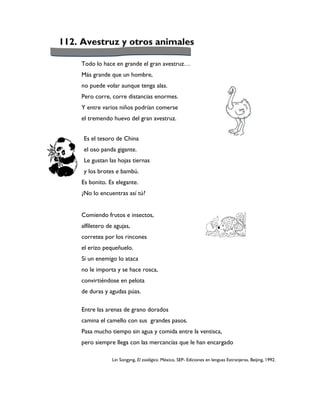 112. Avestruz y otros animales

     Todo lo hace en grande el gran avestruz…
     Más grande que un hombre,
     no puede volar aunque tenga alas.
     Pero corre, corre distancias enormes.
     Y entre varios niños podrían comerse
     el tremendo huevo del gran avestruz.


      Es el tesoro de China
      el oso panda gigante.
      Le gustan las hojas tiernas
      y los brotes e bambú.
     Es bonito. Es elegante.
     ¿No lo encuentras así tú?


     Comiendo frutos e insectos,
     alfiletero de agujas,
     corretea por los rincones
     el erizo pequeñuelo.
     Si un enemigo lo ataca
     no le importa y se hace rosca,
     convirtiéndose en pelota
     de duras y agudas púas.

     Entre las arenas de grano dorados
     camina el camello con sus grandes pasos.
     Pasa mucho tiempo sin agua y comida entre la ventisca,
     pero siempre llega con las mercancías que le han encargado

                  Lin Songyng, El zoológico. México, SEP- Ediciones en lenguas Extranjeras, Beijing, 1992.
 