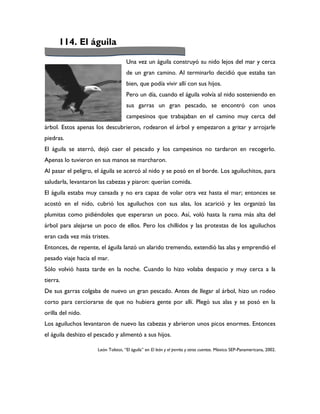 114. El águila

                                    Una vez un águila construyó su nido lejos del mar y cerca
                                    de un gran camino. Al terminarlo decidió que estaba tan
                                    bien, que podía vivir allí con sus hijos.
                                    Pero un día, cuando el águila volvía al nido sosteniendo en
                                    sus garras un gran pescado, se encontró con unos
                                    campesinos que trabajaban en el camino muy cerca del
árbol. Estos apenas los descubrieron, rodearon el árbol y empezaron a gritar y arrojarle
piedras.
El águila se aterró, dejó caer el pescado y los campesinos no tardaron en recogerlo.
Apenas lo tuvieron en sus manos se marcharon.
Al pasar el peligro, el águila se acercó al nido y se posó en el borde. Los aguiluchitos, para
saludarla, levantaron las cabezas y piaron: querían comida.
El águila estaba muy cansada y no era capaz de volar otra vez hasta el mar; entonces se
acostó en el nido, cubrió los aguiluchos con sus alas, los acarició y les organizó las
plumitas como pidiéndoles que esperaran un poco. Así, voló hasta la rama más alta del
árbol para alejarse un poco de ellos. Pero los chillidos y las protestas de los aguiluchos
eran cada vez más tristes.
Entonces, de repente, el águila lanzó un alarido tremendo, extendió las alas y emprendió el
pesado viaje hacia el mar.
Sólo volvió hasta tarde en la noche. Cuando lo hizo volaba despacio y muy cerca a la
tierra.
De sus garras colgaba de nuevo un gran pescado. Antes de llegar al árbol, hizo un rodeo
corto para cerciorarse de que no hubiera gente por allí. Plegó sus alas y se posó en la
orilla del nido.
Los aguiluchos levantaron de nuevo las cabezas y abrieron unos picos enormes. Entonces
el águila deshizo el pescado y alimentó a sus hijos.

                     León Tolstoi, “El águila” en El león y el perrito y otros cuentos. México SEP-Panamericana, 2002.
 