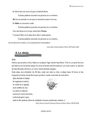 LEEMOS MEJOR DÍA A DÍA




      En Omar hay una mora y la gran ciudad de Roma.

               Cuántas palabras esconde una persona en su nombre:

      En Eva se esconde un ave que no encuentra quien no la vea.

      En Adán no encuentro nada.

               Cuántas palabras esconde una persona en su nombre:

      Con seis letras en la oreja, aretes lleva Teresa.

      Y aunque Olivia no lo sabe, lleva alivio a todas partes.

               Cuántas palabras esconde una persona en su nombre...

Con las letras de tu nombre, a ver si puedes formar otras palabras.

                                                              Isaías Isabel, ¿Cuántas palabras? México, SEP-Castillo, 2005.



             6. La abeja

     Abeja
     Insecto que produce miel y habita en cualquier lugar donde haya flores. Vive en un panal de cera
     que fabrica con las demás abejas. Su enorme familia está formada por una reina madre, un ejército
     de hijas llamadas obreras y un único macho llamado zángano.
     Cada abeja vive alrededor de 30 días, vuela casi toda su vida y trabaja hasta 10 horas al día,
     chupando el néctar de las flores para producir media cucharada de miel diaria.
      ¡Qué divertido el trabajo!
      Se engolosina la obrera,
      en medio de su agasajo,
      entre celdillas de cera.
      La colonia se alborota
      mientras la miel se fermenta,
      madurando gota a gota,
      desde la flor opulenta. [llena de cualidades: hermosa, perfumada, radiante...]
                                           Pedro Moreno, Mi primer diccionario de fauna de México. México, SEP-SM 2005.




                                                    PRIMER GRADO
 