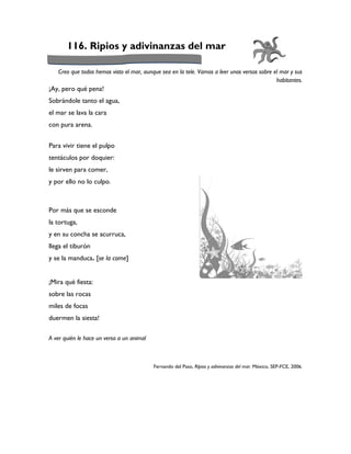 116. Ripios y adivinanzas del mar

   Creo que todos hemos visto el mar, aunque sea en la tele. Vamos a leer unos versos sobre el mar y sus
                                                                                             habitantes.
¡Ay, pero qué pena!
Sobrándole tanto el agua,
el mar se lava la cara
con pura arena.


Para vivir tiene el pulpo
tentáculos por doquier:
le sirven para comer,
y por ello no lo culpo.



Por más que se esconde
la tortuga,
y en su concha se acurruca,
llega el tiburón
y se la manduca. [se la come]


¡Mira qué fiesta:
sobre las rocas
miles de focas
duermen la siesta!

A ver quién le hace un verso a un animal



                                           Fernando del Paso, Ripios y adivinanzas del mar. México, SEP-FCE, 2006.
 
