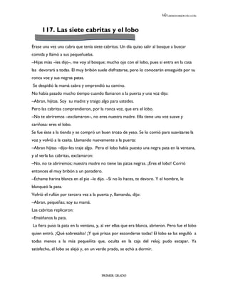 LEEMOS MEJOR DÍA A DÍA




      117. Las siete cabritas y el lobo

Érase una vez una cabra que tenía siete cabritas. Un día quiso salir al bosque a buscar
comida y llamó a sus pequeñuelas.
–Hijas mías –les dijo–, me voy al bosque; mucho ojo con el lobo, pues si entra en la casa
las devorará a todas. El muy bribón suele disfrazarse, pero lo conocerán enseguida por su
ronca voz y sus negras patas.
Se despidió la mamá cabra y emprendió su camino.
No había pasado mucho tiempo cuando llamaron a la puerta y una voz dijo:
–Abran, hijitas. Soy su madre y traigo algo para ustedes.
Pero las cabritas comprendieron, por la ronca voz, que era el lobo.
–No te abriremos –exclamaron–, no eres nuestra madre. Ella tiene una voz suave y
cariñosa: eres el lobo.
Se fue éste a la tienda y se compró un buen trozo de yeso. Se lo comió para suavizarse la
voz y volvió a la casita. Llamando nuevamente a la puerta:
–Abran hijitas –dijo–les traje algo. Pero el lobo había puesto una negra pata en la ventana,
y al verla las cabritas, exclamaron:
–No, no te abriremos; nuestra madre no tiene las patas negras. ¡Eres el lobo! Corrió
entonces el muy bribón a un panadero.
–Échame harina blanca en el pie –le dijo. –Si no lo haces, te devoro. Y el hombre, le
blanqueó la pata.
Volvió el rufián por tercera vez a la puerta y, llamando, dijo:
–Abran, pequeñas; soy su mamá.
Las cabritas replicaron:
–Enséñanos la pata.
La fiera puso la pata en la ventana, y, al ver ellas que era blanca, abrieron. Pero fue el lobo
quien entró. ¡Qué sobresalto! ¡Y qué prisas por esconderse todas! El lobo se las engulló a
todas menos a la más pequeñita que, oculta en la caja del reloj, pudo escapar. Ya
satisfecho, el lobo se alejó y, en un verde prado, se echó a dormir.




                                        PRIMER GRADO
 