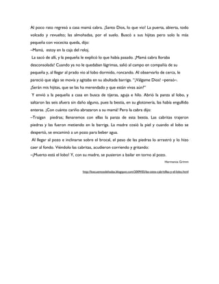 Al poco rato regresó a casa mamá cabra. ¡Santo Dios, lo que vio! La puerta, abierta, todo
volcado y revuelto; las almohadas, por el suelo. Buscó a sus hijitas pero solo la más
pequeña con vocecita queda, dijo:
–Mamá, estoy en la caja del reloj.
La sacó de allí, y la pequeña le explicó lo que había pasado. ¡Mamá cabra lloraba
desconsolada! Cuando ya no le quedaban lágrimas, salió al campo en compañía de su
pequeña y, al llegar al prado vio al lobo dormido, roncando. Al observarlo de cerca, le
pareció que algo se movía y agitaba en su abultada barriga. “¡Válgame Dios! –pensó–.
¿Serán mis hijitas, que se las ha merendado y que están vivas aún?”
Y envió a la pequeña a casa en busca de tijeras, aguja e hilo. Abrió la panza al lobo, y
saltaron las seis afuera sin daño alguno, pues la bestia, en su glotonería, las había engullido
enteras. ¡Con cuánto cariño abrazaron a su mamá! Pero la cabra dijo:
–Traigan   piedras; llenaremos con ellas la panza de esta bestia. Las cabritas trajeron
piedras y las fueron metiendo en la barriga. La madre cosió la piel y cuando el lobo se
despertó, se encaminó a un pozo para beber agua.
Al llegar al pozo e inclinarse sobre el brocal, el peso de las piedras lo arrastró y lo hizo
caer al fondo. Viéndolo las cabritas, acudieron corriendo y gritando:
–¡Muerto está el lobo! Y, con su madre, se pusieron a bailar en torno al pozo.
                                                                                              Hermanos Grimm


                               http://loscuentosdehadas.blogspot.com/2009/05/las-siete-cabritillas-y-el-lobo.html
 