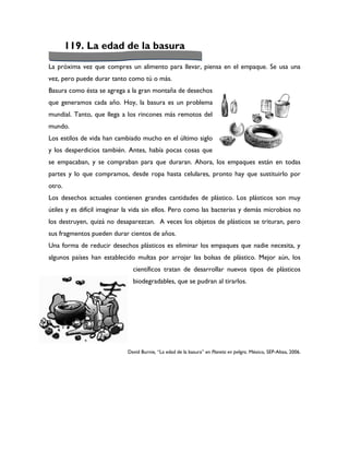 119. La edad de la basura
La próxima vez que compres un alimento para llevar, piensa en el empaque. Se usa una
vez, pero puede durar tanto como tú o más.
Basura como ésta se agrega a la gran montaña de desechos
que generamos cada año. Hoy, la basura es un problema
mundial. Tanto, que llega a los rincones más remotos del
mundo.
Los estilos de vida han cambiado mucho en el último siglo
y los desperdicios también. Antes, había pocas cosas que
se empacaban, y se compraban para que duraran. Ahora, los empaques están en todas
partes y lo que compramos, desde ropa hasta celulares, pronto hay que sustituirlo por
otro.
Los desechos actuales contienen grandes cantidades de plástico. Los plásticos son muy
útiles y es difícil imaginar la vida sin ellos. Pero como las bacterias y demás microbios no
los destruyen, quizá no desaparezcan. A veces los objetos de plásticos se trituran, pero
sus fragmentos pueden durar cientos de años.
Una forma de reducir desechos plásticos es eliminar los empaques que nadie necesita, y
algunos países han establecido multas por arrojar las bolsas de plástico. Mejor aún, los
                              científicos tratan de desarrollar nuevos tipos de plásticos
                              biodegradables, que se pudran al tirarlos.




                            David Burnie, “La edad de la basura” en Planeta en peligro. México, SEP-Altea, 2006.
 