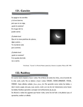121. Canción

Se apagaron las estrellas
y la luna duerme;
para que no se caiga,
¿quién la sostiene?
En el agua del río
puede caerse.

¡Cuidado luna!
Que el río tiene piedritas de colores,
algas y peces…
Te morderán toda
para comerte.

¡Cuidado luna!
¿quién te sostiene?
Si te quedas dormida
vas a caerte.

                     Frida Shultz, “Canción” en Marinés Medero (selección), Volvamos a la palabra. México, SEP, 1990.




      122. Ruiditos
En cuanto nació empezó a hacer ruidos. No el llanto de todos los niños,, sino el sonido de
la vida: ouñá, ouñá. No se dedicó a hacer ruidos: CRIAC, GURC,ZWARSP, YIIIA,
CRIAC, hasta silbidos soltaba: fiuuu, piuuu, fiiii. No aprendió como todos los bebés, a
decir mamá y papá, sino pas, cuas, zumm, crash y en vez de reír dulcemente como hacen
los bebés, Ruiditos aprendió a carcajear terroríficamente: Jia, Jia, Jia.
Se aficionó a todos los juguetes que hacían ruido, como los de hule o de plástico que, al
apretarlos, sueltan un silbido.
 