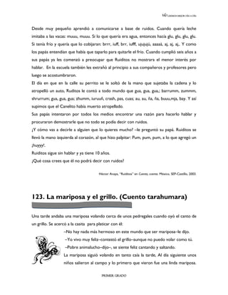 LEEMOS MEJOR DÍA A DÍA




Desde muy pequeño aprendió a comunicarse a base de ruidos. Cuando quería leche
imitaba a las vacas: muuu, muuu. Si lo que quería era agua, entonces hacía glu, glu, glu, glu.
Si tenía frío y quería que lo cobijaran: brrr, iuff, brr, iufff, ujujujú, aaaaá, aj, aj, aj,. Y como
los papás entendían que había que taparlo para quitarle el frío. Cuando cumplió seis años a
sus papás ya les comenzó a preocupar que Ruiditos no mostrara el menor interés por
hablar. En la escuela también les extrañó al principio a sus compañeros y profesores pero
luego se acostumbraron.
El día en que en la calle su perrito se le soltó de la mano que sujetaba la cadena y lo
atropelló un auto, Ruditos le contó a todo mundo que gua, gua, gua,; barrumm, zummm,
shrurrum; gua, gua, gua; zhumm, iuruuñ, crash, pas, cuas; au, au, ña, ña, buuu,mja, bay. Y así
supimos que el Canelito había muerto atropellado.
Sus papás intentaron por todos los medios encontrar una razón para hacerlo hablar y
procuraron demostrarle que no todo se podía decir con ruidos.
¿Y cómo vas a decirle a alguien que lo quieres mucho? –le preguntó su papá. Ruiditos se
llevó la mano izquierda al corazón, al que hizo palpitar: Pum, pum, pum, a lo que agregó un
¡huyyy!.
Ruiditos sigue sin hablar y ya tiene 10 años.
¿Qué cosa crees que él no podrá decir con ruidos?

                                        Héctor Anaya, “Ruiditos” en Cuenta, cuenta. México, SEP-Castillo, 2003.




123. La mariposa y el grillo. (Cuento tarahumara)

Una tarde andaba una mariposa volando cerca de unos pedregales cuando oyó el canto de
un grillo. Se acercó a la casita para platicar con él:
                   –No hay nada más hermoso en este mundo que ser mariposa–le dijo.
                    –Yo vivo muy feliz–contestó el grillo–aunque no puedo volar como tú.
                    –Pobre animalucho–dijo–, se siente feliz cantando y saltando.
                   La mariposa siguió volando en tanto caía la tarde, Al día siguiente unos
                   niños salieron al campo y lo primero que vieron fue una linda mariposa.

                                          PRIMER GRADO
 