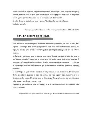 Todos trataron de agarrarla. La pobre mariposa iba de un lugar a otro sin poder escapar, y
cansada de tanto volar se paró en la ramita de un encino pequeño. Los niños la atraparon:
uno la agarró por las alitas, otro por el cuerpecito y la destrozaron.
El grillo desde su casita lo vio todo y pensó. “Siendo grillo soy más feliz que
cualquier animal”.


                     “La mariposa y el grIllo” en De aluxes, estrellas, animales y otros relatos. México, SEP-Sans Serif, 1991.



     124. En espera de la lluvia

En la actualidad, hay mucha gente alrededor del mundo que espera con ansia la lluvia. Ésta
repone 1% del agua de la Tierra que podemos usar, pues llena los riachuelos, los ríos, los
lagos, las charcas y las presas. También ayuda a los campos secos y hace que los cultivos
crezcan.
La lluvia va y viene por todo el planeta, pero nunca desaparece, pues el ciclo del agua es
un “sistema cerrado”, o sea, que la misma agua cae en forma de lluvia una y otra vez. El
agua que cayó como lluvia hace millones de años, sigue cayendo actualmente. La razón por
la cual el agua continúa circulando es que puede cambiar de estado gaseoso a líquido y
viceversa.
El hacer llegar el agua limpia a las casas de las personas es una tarea difícil. En la mayoría
de las ciudades y pueblos, el agua se obtiene de ríos, lagos y agua subterránea y se
almacena en las presas. De ahí, el agua se filtra, se purifica y se bombea por un sistema de
tuberías para que llegue a nuestra casa.
Después de que usamos el agua, se recoge y se le da tratamiento, antes de regresarla a los
ríos o los mares.


           Avelyn Davidson, “En espera de la lluvia” en El valor del agua. México, SEP-McGraw-Hill Interamericana, 2005.
 
