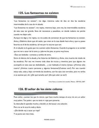 LEEMOS MEJOR DÍA A DÍA




     125. Los fantasmas no existen

“Los fantasmas no existen”, me digo, mientras subo de dos en dos las escaleras
interminables de la casa de mi abuela.
“Los fantasmas no existen”, me repito, mientras bajo, otra vez, las interminables escaleras
de esta casa tan grande, llena de recovecos y pasadizos, en donde todavía me pierdo
cuando me dejan solo.
Aunque me digo y me repito, no me acabo de convencer de que los fantasmas no existen.
Anita y Edelmira dicen que ahí están, que viven en la casa desde hace años y que su paseo
favorito es el de las escaleras, tal vez por lo oscuras que son.
A mi abuela no le gusta que me cuenten sobre fantasmas. Cuando le pregunto si es verdad
que me van a sacar de la cama y a jalarme los pies, se pone muy brava.
–Ésas son bobadas –contesta y cambia de tema.
Entre el silencio de la abuela y las historias de Edelmira y Anita, vivo muerto de miedo de
las escaleras. Por eso me invento toda clase de trucos y mentiras para que alguien me
acompañe en esta casa tan deshabitada… y tan habitada al mismo tiempo. (¿Vivimos sólo
cuatro? ¿Vivimos cuatro personas y algunos fantasmas?¿Cuántos son?) Por eso cuando
estoy solo, subo y bajo corriendo las escaleras, con los ojos casi cerrados, para no verlos
si se asoman por ahí. (¿De qué tamaño son? ¿De qué color se ven?)


                                              Irene Vasco, La sombra de la escalera. México, SEP-FCE, 2007.




     126. El señor de los siete colores

Pues señor, cuentan los que lo vieron, que hace mucho tiempo el arco iris era un señor
muy pobre. Tan pobre que no tenía ni ropa para ponerse.
Su desnudez le apenaba mucho y decidió un día buscar una solución.
Pero no se le ocurría nada y decía:
–¿De dónde voy a sacar yo ropa?
Y se ponía aún más triste.

                                         PRIMER GRADO
 